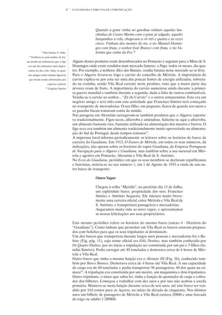 47   O GUADIANA COMO VIA DE COMUNICAÇÃO




                                                               Quando a gente vinha no gasolina vinham aquelas lan-
                                                               chinhas de Castro Marim com o peixe já salgado, aqueles
                                                               barquinhos à vela, chegavam a vir três e quatro e às vezes
                                                               cinco. Vinham dos montes do rio, o tio Manuel Domin-
                                                               gos com fruta, o senhor José Branco com fruta, o tio Va-
               36
                    Ilda Simões S. Alho.                       lentim que vinha da Foz.36
 37
      Verificou-se pela análise de fos-
sas medievais (islâmicas) que o figo            Alguns desses produtos eram desembarcados no Pomarão e seguiam para a Mina de S.
 era um dos alimentos mais impor-               Domingos onde eram vendidos num mercado famoso, o Pago, todos os meses, dia qua-
 tantes no dia a dia. Aliás, os quin-           tro. Por exemplo, a senhora Alice das Batatas, vendia batatas nesse mercado ao ar livre.
 tais antigos todos tinham figueiras            Para o Algarve levava-se trigo e carvão do concelho de Mértola. A importância do
  que foram sendo substituídas por              carvão explica-se por esta ser uma das poucas fontes de energia utilizadas, sobretu-
                           espécies exóticas    do na cozinha, sendo Vila Real carente neste produto, visto que a maior parte das
                      38
                           Eugénio Simões       árvores eram de fruto. A importância do carvão aumentou ainda durante a primei-
                                                ra guerra mundial e também durante a segunda, dada a falta de outros combustíveis.
                                                Vendia-se o carvão ao senhor... “Zé do Carvão” e a outros armazenistas. Este era um
                                                negócio antigo e terá sido com esta actividade que Francisco Simões terá começado
                                                no transporte de mercadorias. O seu filho, em pequeno, ficava de guarda aos sacos e
                                                os guardas fiscais tomavam conta do miúdo.
                                                Nas paragens em Alcoutim carregavam-se também produtos que o Algarve exporta-
                                                va tradicionalmente. Figos secos, alfarroba e amêndoas. Saliente-se aqui a alfarroba,
                                                um alimento bastante rico, bastante utilizado na alimentação dos muares e burros. O
                                                figo seco era também um alimento tradicionalmente muito aproveitado na alimenta-
                                                ção do Sul de Portugal, desde tempos remotos37.
                                                A imprensa local informa periodicamente os leitores sobre os horários do barco da
                                                carreira do Guadiana. Em 1913, O Futuro de Mértola, em todos os seus números, dá
                                                indicações, não apenas sobre os horários do vapor Guadiana, da Empreza Portuguesa
                                                de Navegação para o Algarve e Guadiana, mas também sobre a sua sucursal em Mér-
                                                tola e agentes em Pomarão, Alcoutim e Vila Real de S. António.
                                                No Ecos do Guadiana, periódico em que os seus membros se declaram republicanos
                                                e bairristas, noticia-se no seu número 1, em 1 de Agosto de 1933 a vinda de um ou-
                                                tro barco de transporte:

                                                               Outro Vapor

                                                               Chegou à velha “Myrtilis”, no pretérito dia 13 de Julho,
                                                               um esplêndido barco, propriedade dos snrs. Francisco
                                                               Simões e António Sequeira. Ele iniciará muito breve-
                                                               mente uma carreira oficial, entre Mértola e Vila Real de
                                                               S. António, e transportará passageiros e mercadorias.
                                                               Auguramos muita vida ao novo vapor, e apresentamos
                                                               as nossas felicitações aos seus proprietários.

                                                Este mesmo periódico refere os horários do mesmo barco (anexo 4 - Horários do
                                                “Guadiana”). Como tinham que pernoitar em Vila Real os barcos estavam prepara-
                                                dos com beliches para que os seus tripulantes aí dormissem.
                                                Um dos barcos que transportou durante largos anos pessoas e mercadorias foi o Ra-
                                                bino (Fig. pág. 11), cujo nome oficial era Feliz Destino, mas também conhecido por
                                                Os Quatro Diabos, por no início a tripulação ser constituída por um pai e 3 filhos (fa-
                                                mília Simões). Podia carregar até 40 toneladas e demorava cerca de 6 horas de Mér-
                                                tola a Vila Real.
                                                Outro barco que tinha a mesma função era o Alentejo III (Fig. 36), conhecido tam-
                                                bém por Barco Branco. Demorava cerca de 4 horas até Vila Real. A sua capacidade
                                                de carga era de 60 toneladas e podia transportar 96 passageiros, 40 dos quais na câ-
                                                mara38. A tripulação era constituída por um mestre, um maquinista e dois tripulantes.
                                                Outro tripulante, o único que sabia ler, tinha a função de apontador de carga e cobra-
                                                dor dos bilhetes. Começou a trabalhar com dez anos e por isso não acabou a escola
                                                primária. Manteve-se nesta função durante cerca de seis anos, até este barco ser ven-
                                                dido por 110 contos para os Açores, no início da década de cinquenta. Nos últimos
                                                anos um bilhete de passageiro de Mértola a Vila Real custava 20$00 e uma barcada
                                                de trigo ou adubo 1 200$00.
 