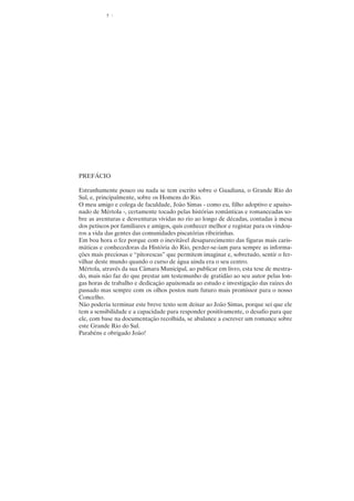 5




PREFÁCIO

Estranhamente pouco ou nada se tem escrito sobre o Guadiana, o Grande Rio do
Sul, e, principalmente, sobre os Homens do Rio.
O meu amigo e colega de faculdade, João Simas - como eu, filho adoptivo e apaixo-
nado de Mértola -, certamente tocado pelas histórias românticas e romanceadas so-
bre as aventuras e desventuras vividas no rio ao longo de décadas, contadas à mesa
dos petiscos por familiares e amigos, quis conhecer melhor e registar para os vindou-
ros a vida das gentes das comunidades piscatórias ribeirinhas.
Em boa hora o fez porque com o inevitável desaparecimento das figuras mais caris-
máticas e conhecedoras da História do Rio, perder-se-iam para sempre as informa-
ções mais preciosas e “pitorescas” que permitem imaginar e, sobretudo, sentir o fer-
vilhar deste mundo quando o curso de água ainda era o seu centro.
Mértola, através da sua Câmara Municipal, ao publicar em livro, esta tese de mestra-
do, mais não faz do que prestar um testemunho de gratidão ao seu autor pelas lon-
gas horas de trabalho e dedicação apaixonada ao estudo e investigação das raízes do
passado mas sempre com os olhos postos num futuro mais promissor para o nosso
Concelho.
Não poderia terminar este breve texto sem deixar ao João Simas, porque sei que ele
tem a sensibilidade e a capacidade para responder positivamente, o desafio para que
ele, com base na documentação recolhida, se abalance a escrever um romance sobre
este Grande Rio do Sul.
Parabéns e obrigado João!
 