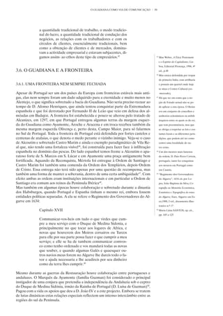 O GUADIANA COMO VIA DE COMUNICAÇÃO        50




               a quantidade tradicional de trabalho, o modo tradicio-
               nal do lucro, a quantidade tradicional de condução dos
               negócios, as relações com os trabalhadores e com os
               círculos de clientes, essencialmente tradicionais, bem
               como a obtenção de clientes e de mercados, domina-
               vam a actividade empresarial e estavam subjacentes, di-
               gamos assim- ao ethos deste tipo de empresários.45                          45
                                                                                                Max Weber, A Ética Protestante
                                                                                                e o Espírito do Capitalismo, Lis-
                                                                                                boa, Editorial Presença, 1996, 4º
3.6. O GUADIANA E A FRONTEIRA                                                                   ed., p.48
                                                                                           46
                                                                                                Mas estava defendida por tropas
                                                                                                de primeira linha, com artilharia
3.6.1. UMA FRONTEIRA NEM SEMPRE FECHADA                                                         e possuía um quartel onde hoje
                                                                                                se situa o Centro Cultural (ex-
Apesar de Portugal ser um dos países da Europa com fronteiras estáveis mais anti-               -mercado).
gas, elas nem sempre foram um dado adquirido para a eternidade e muito menos no            47
                                                                                                Há que ter em conta que a no-
Alentejo, o que significa sobretudo a bacia do Guadiana. Não seria preciso recuar ao            ção de Estado actual não se po-
tempo de D. Afonso Henriques, que ainda tentou conquistar parte da Extremadura                  de aplicar a esta época. O Reino
espanhola e que foi derrotado por Fernando II de Leão que veio em defesa dos al-                era um conjunto de concelhos e
móadas em Badajoz. A fronteira foi estabelecida e pouco se alterou pelo tratado de              senhorios eclesiásticos ou nobili-
Alcanizes, em 1297, em que Portugal entregou algumas terras da margem esquer-                   árquicos entre os quais os do rei,
da do Guadiana como Ayamonte, Aroche e Aracena e em troca recebeu também da                     que tem preeminência, mas que
mesma margem esquerda Olivença e, perto desta, Campo Maior, para só falarmos                    se obriga a respeitar as leis e cos-
no Sul de Portugal. Toda a fronteira de Portugal está defendida por fortes castelos e           tumes locais e as diferentes juris-
centenas de atalaias, o que denota o medo perante o vizinho inimigo. Veja-se o caso             dições, que podem até ter como
de Alcoutim e sobretudo Castro Marim e ainda o exemplo paradigmático de Vila Re-                centro uma localidade de ou-
al que, não tendo uma fortaleza visível46, foi construída para fazer face à infiltração         tro reino.
espanhola no domínio das pescas. Do lado espanhol temos frente a Alcoutim o apa-           48
                                                                                                Um dos mestres mais famosos
ratoso forte de S. Marcos em S. Lúcar e em Ayamonte uma praça antigamente bem                   da ordem, D. Paio Peres Correia,
fortificada. Aquando da Reconquista, Mértola foi entregue à Ordem de Santiago e                 português, tanto fez conquistas
Castro Marim foi também uma comenda da Ordem dos Templários, depois Ordem                       aos mouros em Portugal como
de Cristo. Essa entrega não terá sido apenas por uma questão de recompensa, mas                 em Castela.
também uma forma de manter a soberania, dentro de uma certa ambiguidade47. Com             49
                                                                                                “Regimento dos Governadores
efeito ambas as ordens eram instituições internacionais e em particular a Ordem de              do Algarve”, 1634 cit. por Lo-
Santiago era comum aos reinos da Península Ibérica48.                                           pes, João Baptista da Silva, Co-
Mas também em algumas épocas houve colaboração e sobretudo durante a dinastia                   rografia ou Memória Económica,
dos Habsburgos, quando Portugal e Espanha tinham o mesmo rei, embora fossem                     Estatística e Topográfica do reino
entidades políticas separadas. A ela se refere o Regimento dos Governadores do Al-              do Algarve, Faro, Algarve em Fo-
garve em 1634:                                                                                  co,1988, I vol., documento illus-
                                                                                                trativo n.º 17
               Capitulo XVII                                                               50
                                                                                                Maria Lúisa SANTOS, op. cit.,
                                                                                                pp. 105 a 125
               Communicar-vos-heis em tudo o que virdes que cum-
               pre a meu serviço com o Duque de Medina Sidonia, e
               principalmente no que tocar aos logares de Africa, e
               novas que houverem dos Moiros corsairos ou Turcos
               para elle por sua parte possa fazer o que cumprir a meu
               serviço; e elle se ha de tambem communicar comvos-
               co como tenho ordenado e vos mandará todas as novas
               que souber, e quando algumas Galés e quaesquer ou-
               tros navios meus forem no Algarve lhe dareis todo o fa-
               vor e ajuda necessaria e lhe acudireis por seu dinheiro
               como da terra lhes cumprir.49

Mesmo durante as guerras da Restauração houve colaboração entre portugueses e
andaluzes. O Marquês da Ayamonte (família Guzman) foi considerado o principal
instigador de uma conjura que pretendia a independência da Andaluzia sob o ceptro
do Duque de Medina Sidónia, irmão da Rainha de Portugal (D. Luísa de Guzman)50.
Pagou com a vida os apoios que deu a D. João IV e a este projecto. Embora se tratem
de lutas dinásticas estas relações especiais reflectem um intenso intercâmbio entre as
regiões do sul da Península.
 