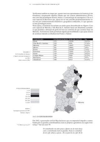 53   O GUADIANA COMO VIA DE COMUNICAÇÃO




                                         Verificamos também no mapa que, quanto mais nos aproximamos da fronteira (e do
                                         Guadiana), exceptuando algumas cidades que são centros administrativos (Évora,
                                         mas com uma permilagem menor), maior é a concentração de estrangeiros. Cite-se o
                                         caso especial de Barrancos que, apesar de ser um concelho predominantemente ru-
                                         ral, mas por condicionamentos históricos e geográficos conhecidos, é o que apresen-
                                         ta uma permilagem maior.
                                         Nesta época, o fenómeno do turismo era ainda quase desconhecido no Algarve. E no
                                         caso especial de Mértola e Vila Real de S. António havia um dinamismo económi-
                                         co que permitia a absorção de gente de fora (ao contrário do que acontece hoje em
                                         Mértola). As fronteiras ainda permitiam alguma permeabilidade o que quase deixou
                                         de acontecer durante as ditaduras de Franco e Salazar.


                                         CONCELHO                      ESTRANGEIROS           POP. DE FACTO          ‰
                                         Elvas                         372                    19318                  19,3‰
                                         Vila Real S. António          318                    8501                   37,4‰
                                         Mértola                       205                    18847                  10,9‰
                                         Moura                         201                    20083                  10‰
                                         Évora                         185                    24.587                 7,5‰
                      QUADRO 2           Estremoz                      154                    13691                  11,2‰
   Os 10 concelhos do Alentejo           Serpa                         129                    12654                  10,2‰
e Algarve com mais estrangeiros          Campo Maior                   126                    5949                   21,2‰
                           em 1890.      Barrancos                     104                    2973                   35‰
            (fonte: censo de 1890)       Alandroal                     100                    6513                   15,4‰




     Nº DE ESTRANGEIROS
                              1 a 18
                             18 a 54
                             55 a 91
                           92 a 128
                          129 a 165
                          166 a 202
                          + de 203                                                                         Mértola


                           MAPA 6
Estrangeiros presentes em 1890.
                Alentejo e Algarve


                                         3.6.3. O CONTRABANDO

                                         Em 1842, o governador civil de Beja declarava que era impossível impedir o contra-
                                         bando pois os grandes contrabandistas eram os próprios agricultores da região fron-
      59
           A. Silbert, op. cit. p.127    teiriça.59 Até aos anos 70:

                                                       O contrabando era atão pouco, Quem era de mais força
                                                       com o contrabando eram os guardas. Fazia-se contraban-
                                                       do de café, tabaco, açúcar... De cá para lá era café. De lá
 
