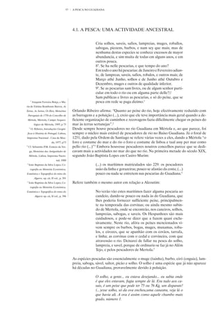 57   A PESCA NO GUADIANA




                                                   4.1. A PESCA: UMA ACTIVIDADE ANCESTRAL


                                                                  Cria solhos, saveis, safios, lampreias, muges, roballos,
                                                                  sabogas, picoens, barbos, e nam sey que mais; mas de
                                                                  nenhuma destas especies se conhece excessos de mayor
                                                                  abundancia, e sim muita de todas em alguns anos, e em
                                                                  outros pouca.
                                                                  8°. Se ha nelle pescarias, e que tempo do ano?
                                                                  Em todo o ano há pescarias: de Janeiro e Fevereiro adian-
                                                                  te, de lampreas, saveis, safios, robalos, e outros mais; de
                                                                  Março athé Junho, solhos e de Junho athé Outubro e
                                                                  Dezembro, muges e outros de qualidade inferior.
                                                                  9°. Se as pescarias sam livres, ou de algum senhor parti-
                                                                  cular em todo o rio ou em alguma parte delle?//
                                                                  Sam publicas e livres as pescarias, e só do peixe, que se
         1
             Joaquim Ferreira Boiça, e Ma-                        pesca em rede se paga dizimo.1
ria de Fátima Rombouts Barros, As
Terras, As Serras, Os Rios, Memórias               Orlando Ribeiro afirma: “Quanto ao peixe do rio, hoje efectivamente reduzido com
    Paroquiais de 1758 do Concelho de              as barragens e a poluição (...), creio que ele teve importância mais geral quando a de-
    Mértola, Mértola, Campo Arqueo-                ficiente organização de caminhos e recovagens fazia dificilmente chegar os peixes do
              lógico de Mértola, 1995, p 73        mar às terras sertanejas”.2
     2
         O. Ribeiro, Introduções Geográ-           Desde sempre houve pescadores no rio Guadiana em Mértola e, ao que parece, foi
    ficas à História de Portugal, Lisboa,          sempre o núcleo mais estável de pescadores de rio no Baixo Guadiana. Já o foral de
Imprensa Nacional - Casa da Moe-                   1251, dado pela Ordem de Santiago se refere várias vezes a eles, dando a Mértola “o
                                da, 1977, p73      foro e costume do mar e do rio o foro e costume de lisboa e taal assy per mar como
3
    Cf. Sebastião P.M. Estácio da Vei-             pello rio (...)”3 Embora houvesse pescadores noutros concelhos parece que se dedi-
     ga, Memórias das Antiguidades de              cavam mais a actividades no mar do que no rio. Na primeira metade do século XIX,
     Mértola, Lisboa, Imprensa Nacio-              segundo João Baptista Lopes em Castro Marim:
                                    nal, 1880
4
    João Baptista da Silva Lopes, Co-                             (...) os marítimos matriculados são 229: os pescadores
         rografia ou Memória Económica,                           usão da linha e gorazeiras; pouco se afastão da costa; (...)
Estatística e Topográfica do reino do                             pouco ou nada se entretem nas pescarias do Guadiana.4
              Algarve, op. cit. II vol., p. 391
5
    João Baptista da Silva Lopes, Co-              Refere também o mesmo autor em relação a Alcoutim:
         rografia ou Memória Económica,
Estatística e Topográfica do reino do                             No verão vão estes maritimos fazer alguma pescaria ao
               Algarve op. cit, II vol., p. 396                   candeio, dando-se pouco ou nada às do Guadiana, que
                                                                  lhes poderia fornecer sufficiente peixe, principalmen-
                                                                  te na temporada das corvinas; ou ainda mesmo subin-
                                                                  do de Mertola, onde se encontrão, nos caneiros, solhos,
                                                                  lampreias, sabogas, e saveis. Os Hespanhoes são mais
                                                                  cuidadosos, e pode-se dizer que a fazem quasi exclu-
                                                                  sivamente. Neste rio, afóra os peixes mencionados vi-
                                                                  vem sempre os barbos, bogas, muges, muxamas, roba-
                                                                  los, e eirozes, que se apanhão com os covãos, tarrafa,
                                                                  e linha; as corvinas com o cedal e corvineira, com que
                                                                  atravessão o rio. Deixarei de fallar na pesca do solho,
                                                                  lampreia, e savel, porque de ordinario se faz já no Alêm
                                                                  Tejo, e pelos pescadores de Mertola.5

                                                   As espécies pescadas são essencialmente o muge (tainha), barbo, eiró (enguia), lam-
                                                   preia, saboga, sável, saltor, picão e solho. O solho é uma espécie que já não aparece
                                                   há décadas no Guadiana, provavelmente devido à poluição.

                                                                  O solho, a gente... eu estava desejando... eu sabia onde
                                                                  é que eles estavam, fugia sempre de lá. Era tudo aos ca-
                                                                  sais, é um peixe que pode ter 75 ou 76 Kg, um disparate!
                                                                  (...)esse solho, só da ova encheu,uma canastra, veja lá o
                                                                  que havia ali. A ova é assim como aquele chumbo mais
                                                                  grado, número 1.
 