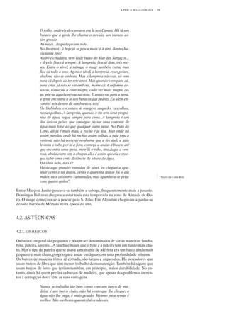 A PESCA NO GUADIANA   58




               O solho, onde ele descansava era lá nos Canais. Há lá um
               buraco que a gente lhe chama o ouvido, um buraco as-
               sim grande
               As redes...despedaçavam tudo
               No Inverno(...) hoje já se pesca mais: é à eiró, dantes ha-
               via tanta eiró!
               A eiró é criadeira, vem lá de baixo do Mar dos Sargaços...
               e depois fica cá sempre. A lampreia, fica aí dois, três me-
               ses. Entra o sável, a saboga, o muge também entra, mas
               fica cá todo o ano. Agora o sável, a lampreia, esses peixes,
               abalam, vão-se embora. Mas a lampreia não vai, só vem
               para cá depois de ter sete anos. Mas quando vem para cá,
               para criar, já não se vai embora, morre cá. Conforme de-
               sovou, começou a estar magra, cada vez mais magra, ce-
               ga, põe-se aquela névoa na vista. E então vai para a terra,
               a gente encontra-a aí nos buracos das pedras. Eu além en-
               contrei seis dentro de um buraco, seis!
               Os bichinhos encostam à margem naqueles cascalhos,
               nessas pedras. A lampreia, quando o rio tem uma pingui-
               nha de água, segue sempre para cima. A lampreia é um
               dos únicos peixes que consegue passar uma corrente de
               água mais forte do que qualquer outro peixe. No Pulo do
               Lobo, ali já é mais mau, a rocha é já lisa. Mas onde há
               assim paredes, onde há rochas assim velhas, a gaja joga a
               ventosa, não há corrente nenhuma que a tire dali; a gaja
               levanta o rabo por aí a fora, começa a andar á busca, até
               que encontra uma greta, mete lá o rabo, tira daqui a ven-
               tosa, abala outra vez, a chupar ali e é assim que ela conse-
               gue subir uma certa distância da altura da água.
               Há ideia nela, não é?
               Havia aqui grandes entradas de sável, eu cheguei a apa-
               nhar cento e tal quilos, cento e quarenta quilos foi o dia
               maior, eu e os outros camaradas, mas apanhava-se peixe                       6
                                                                                                Pedro da Costa Rita
               com quatro quilos6.

Entre Março e Junho pescava-se também a saboga, frequentemente mais a jusante.
Domingos Baltazar chegava a estar toda esta temporada na zona de Almada de Ou-
ro. O muge começava-se a pescar pelo S. João. Em Alcoutim chegavam a juntar-se
dezoito barcos de Mértola nesta época do ano.


4.2. AS TÉCNICAS


4.2.1. OS BARCOS

Os barcos em geral são pequenos e podem ser denominados de várias maneiras: lancha,
bote, pateira, saveiro... A lancha é maior que o bote e a pateira tem um fundo mais cha-
to. Mas o tipo de pateira que se usava a montante de Mértola era um barco ainda mais
pequeno e mais chato, próprio para andar em águas com uma profundidade mínima.
Os barcos de madeira têm a ré cortada, são largos e arqueados. Há pescadores que
usam barcos de fibra que têm menos trabalho de manutenção. Também há alguns que
usam barcos de ferro que teriam também, em princípio, maior durabilidade. No en-
tanto, ainda há quem prefira os barcos de madeira, que apesar dos problemas ineren-
tes à corrupção desta têm as suas vantagens.

               Nunca se trabalha tão bem como com um barco de ma-
               deira: é um barco cheio, não há vento que lhe chegue, a
               água não lhe pega, é mais pesado. Mesmo para remar é
               melhor. São melhores quando há vendavais.
 