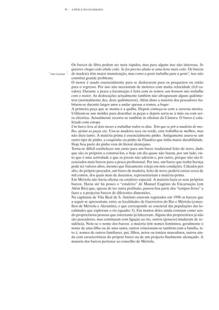 59   A PESCA NO GUADIANA




                    Os barcos de fibra podem ser mais rápidos, mas para alguns isso não interessa. Se
                    quiseres chegar cedo abala cedo. Se for preciso abala-se uma hora mais cedo. Os barcos
7
    João Luciano    de madeira têm maior manutenção, mas como a gente trabalha para a gente7, isso não
                    constitui grande problema.
                    O motor é usado essencialmente para se deslocarem para os pesqueiros ou então
                    para o regresso. Por isso não necessitam de motores com muita velocidade (6,8 ca-
                    valos). Durante a pesca a locomoção é feita com os remos: um homem não trabalha
                    com o motor. As deslocações actualmente também não ultrapassam alguns quilóme-
                    tros (normalmente dez, doze quilómetros). Além disso a maioria dos pescadores ha-
                    bituou-se durante largos anos a andar apenas a remos, a bogar.
                    A primeira peça que se monta é a quilha. Depois começa-se com a caverna mestra.
                    Utilizam-se uns moldes para desenhar as peças e depois serra-se à mão ou com ser-
                    ra eléctrica. Actualmente recorre-se também às oficinas da Câmara. O barco é cala-
                    fetado com estopa
                    Um barco leva aí dois meses a trabalhar todos os dias. Tem que se pôr a madeira de mo-
                    lho, ajeitar as peças etc. Usa-se madeira seca ou verde, esta trabalha-se melhor, mas
                    não dura tanto. A matéria prima é essencialmente pinho. Antigamente usava-se um
                    outro tipo de pinho, a casquinha ou pinho da Flandres que tinha maior durabilidade.
                    Hoje boa parte do pinho vem do litoral alentejano.
                    Torna-se difícil estabelecer um custo para um barco tradicional feito de novo, dado
                    que são os próprios a construí-los, e hoje em dia quase não fazem, por um lado, vis-
                    to que é uma actividade a que os jovens não aderem e, por outro, porque não são li-
                    cenciados mais barcos para a pesca profissional. Por isso, um barco que tenha licença
                    pode ter valores altos, mesmo que fisicamente esteja em más condições. Cálculos por
                    alto, do próprio pescador, um barco de madeira, feito de novo, poderá custar cerca de
                    mil contos, dos quais mais de duzentos, representariam a matéria-prima.
                    Em Mértola não havia oficina ou estaleiro especial. A maioria fazia os seus próprios
                    barcos. Havia até há pouco o “estaleiro” de Manuel Eugénio da Encarnação (em
                    Além Rio) que, apesar de ter outra profissão, passou boa parte dos “tempos livres” a
                    fazer e a projectar barcos de diferentes dimensões.
                    Na capitania de Vila Real de S. António estavam registados em 1998 os barcos que
                    a seguir se apresentam, entre as localidades de Guerreiros do Rio e Mértola (conce-
                    lhos de Mértola e Alcoutim), o que corresponde ao essencial das populações das lo-
                    calidades que exploram o rio (quadro 3). Em muitos deles ainda constam como sen-
                    do proprietários pessoas que entretanto já faleceram. Alguns dos proprietários já não
                    são pescadores, mas continuam com ligação ao rio, outros (poucos) mudaram de re-
                    sidência. Note-se o nome dos barcos: a maioria têm nomes femininos, geralmente o
                    nome de uma filha ou de uma santa, outros relacionam-se também com a família, is-
                    to é, nomes de outros familiares, pai, filhos, netos ou irmãos masculinos, outros ain-
                    da com características do próprio barco ou de um projecto finalmente alcançado. A
                    maioria dos barcos pertence ao concelho de Mértola.
 