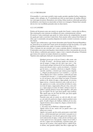 61   A PESCA NO GUADIANA




     4.2.2. O TRESMALHO

     O tresmalho é a arte mais versátil e mais usada, permite apanhar barbos, lampreias,
     muges, eirós, sabogas, etc. É constituída por dois ou mais panos de malhas diferen-
     tes, com jogos de pesos, flutuadores em cortiça, bóias (usam-se sobretudo garrafões
     de plástico), com âncora ou amarradas ao barco ou à margem. Podem ficar estendi-
     dos no rio e ser recolhidas passadas uma ou duas marés.

     4.2.3. O CANEIRO

     Existia até há poucos anos um caneiro no açude dos Canais e outros dois na Brava.
     São construções com centenas ou milhares de anos, constantemente refeitas.
     O caneiro é uma construção que pode ter vários metros de comprimento, na parte
     do açude por onde a corrente é mais forte. Está assente sobre estacas bem firmes no
     chão, que é construído com pedras dispostas de modo a resistir à corrente e às gran-
     des cheias.
      Aqueles que conhecemos e que foram destruídos pela Guarda Nacional Republica-
     na, situavam-se no açude dos Canais, perto da margem ao lado da azenha, e no açude
     da Brava também havia dois, onde a corrente é mais forte (Fig. 6 e5).
     Têm o formato de um corredor em v com a entrada aberta e fechados no vértice.
     Construídos com canas entrelaçadas e intervaladas no chão e nas paredes de cerca de
     1m de altura, o suficiente para passar a água e reter a maioria dos peixes. O homem
     que tratava do caneiro ou caniço chamava-se caneleiro.
     Vejamos uma explicação dada por um pescador (João Luciano):

                   Qualquer pessoa que vá lá aos Canais e olhe assim, não
                   vê nada. O caniço... eles fizeram aquilo em cimento, as-
                   sim de rampa, e a água, por ali é que é que vem (...) ha-
                   via ali muita saboga, tiravam de lá com uma forquilha, os
                   moços não davam conta e o peixe era demais, e o homem
                   que lá estava, o caneleiro, aborrecia-se daquilo. Chama-
                   vam-lhe caneleiro, o homem que tomava posse daquilo.
                   (...) Depois por fim já passou a ser o moleiro (...) o pai do
                   Álvaro Raposo foi o único caneleiro, conhecido por mim
                   e contado pelo meu pai. (...) o gajo ganhava muito dinhei-
                   ro, ele era pouco, mas nesse tempo era muito. O homem
                   punha-se ali, dentro de água, a água gelada, de enverno,
                   águas turvas, o homem amarrava uma corda até em ci-
                   ma, agarrava-se à corda, com um feixe de lenha às costas,
                   ia à tona de água, a água pulava-lhe por cima, com a for-
                   ça, a água pegava no feixe de lenha e firmava nesses ta-
                   gulhos e quando firmava nesses ditos tagulhos, sabe para
                   que era aquilo? Só ele é que fazia aquilo, mais nenhum.
                   Mas aquele gajo era tão bom tão bom, que fazia aquilo
                   para o peixe se ir embora.(...)
                   Puseram uma rede de arame no solo do rabo do cani-
                   ço, até onde eles pudessem chegar e depois punham outra
                   parte. O safio chegava ali, balhava, balhava ali em cima.
                   Aquele homem estava sempre lá, chegou a dormir lá den-
                   tro do barquinho.
                   (...)O caniço era do Barbosa e alugavam aquilo.
                   Aquilo estava lá um, outros três ou quatro anos e pu-
                   nham-nos a mexer.
                   Aquilo é um açude, que faz assim, passa para o outro lado
                   do rio, e ali há uma parte que vem assim e essa parte no sí-
                   tio mais fundo que o rio tem ali, agora neste tempo um ho-
                   mem anda de fora de água, e então ali tem um buraco que
                   é uma espécie de isco, mas grande. A água vem de além, é
                   um tiro, a água vem encanalizada, à queima-roupa, pas-
                   sam por ali os peixes, vêem aquele buraco, enfiam lá pa-
                   ra dentro, mas quando enfiam, bate-lhes a água aqui na
 