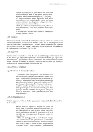 A PESCA NO GUADIANA   62




              cabeça, estão logo fora da água. O peixe não resiste com
              aquela correnteza. Além de não resistir, quando enfia...
              enquanto se endireita e não endireita está cá em baixo.
              Os homens estudaram aquilo. Lampreia, sável, safios,
              mas safios com seis, sete e oito quilos, a gente aqui nunca
              apanhava daquilo, que eles partiam tudo, partiam o tres-
              malho, os anzóis cortavam a linha.
              Desde que vieram essas águas malinas, com poluição, o
              sável desapareceu, o solho isso é que nunca mais cá apa-
              receu.
              (...) Aquilo tem o rabo do caniço, o caniço é em madeira,
              tem uns tagulhos e zimbro.

4.2.4. TARRAFA

A tarrafa ou atarrafa é uma rede de forma cónica em cujo vértice está amarrado um
cabo e que tem a base guarnecida com chumbo. É uma arte de lançar a partir de um
barco ou da margem”. Quando lançada a rede faz um círculo na água que depressa
se fecha devido ao peso do chumbo e onde ficam retidos os peixes. É usada sobretu-
do em águas pouco profundas (Fig. 39 e 40).

4.2.5. O CONTO

O conto destina-se sobretudo à pesca do sável. É constituído por uma vara com mais
de dois metros que o pescador segura com a mão ao mesmo tempo que segura tam-
bém uma corda. Uma outra vara circular contém uma rede e uma outra corda que se
prende à margem. É colocada na corrente e quando o pescador sente que algum pei-
xe entra na rede num gesto rápido recolhe-a (Fig. 38).

4.2.6. A PESCA À COLHER

Segundo palavras de Pedro da Costa Rita:

              A colher tinha umas varas grandes e uma rede passada de
              um lado ao outro, com uma grande manga e a gente ia di-
              reito à terra bogando, devagarinho sem fazer barulho ne-
              nhum e a gente quando estava lá perto deitava uma pedra
              para dentro do rio e o peixe tinha medo e fugia e como fu-
              gia vinha para dentro da colher. Apanhava muito peixe.
              (...) Com a colher apanhava-se mais peixe miúdo, tam-
              bém apanhava grado, mas era mais o miúdo, quer dizer,
              peixe que não tem vergonha. Mas o pessoal começou a
              querer só peixe grado e então começámos a andar mais
              com tresmalhos.

4.2.7. OUTRAS TÉCNICAS

Também se pescava no Pulo do Lobo, apesar da sua perigosidade. Um relato do Con-
de de Ficalho:

              O José Bento foi seguindo a margem, até o sítio em
              que o rio se despenhava, desaparecendo na funda ba-
              cia. Mais adiante, já para além da queda, viu solida-
              mente atada a uma saliência da rocha, uma corda forte
              de linho, que passava por cima da aresta e pendia pa-
              ra o abismo.
              – Olha! está cá um, pescando ao sável! disse ele consigo.
              Teve curiosidade de ver, aproximou-se, e, deitando o
              chapéu no chão, lançou-se de bruços passando a cabeça
              para além da borda. A parede de xisto, irregularmente
              fracturada, descia a pique. Em baixo, a água espumava
 