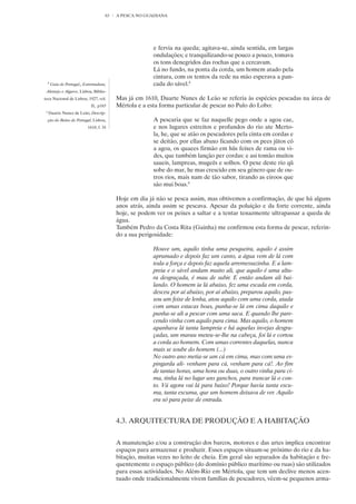 63   A PESCA NO GUADIANA




                                                          e fervia na queda; agitava-se, ainda sentida, em largas
                                                          ondulações; e tranquilizando-se pouco a pouco, tomava
                                                          os tons denegridos das rochas que a cercavam.
                                                          Lá no fundo, na ponta da corda, um homem atado pela
                                                          cintura, com os tentos da rede na mão esperava a pan-
     8
         Guia de Portugal,, Estremadura,                  cada do sável.8
 Alentejo e Algarve, Lisboa, Biblio-
teca Nacional de Lisboa, 1927, vol.         Mas já em 1610, Duarte Nunes de Leão se referia às espécies pescadas na área de
                               II,. p165    Mértola e a esta forma particular de pescar no Pulo do Lobo:
 9
     Duarte Nunez de Leão, Descrip-
     ção do Reino de Portugal, Lisboa,                    A pescaria que se faz naquelle pego onde a agoa cae,
                             1610, f. 34                  e nos lugares estreitos e profundos do rio ate Merto-
                                                          la, he, que se atão os pescadores pela cinta em cordas e
                                                          se deitão, por ellas abaxo ficando com os pees jũtos cõ
                                                          a agoa, os quaees firmão em hũs feixes de rama ou vi-
                                                          des, que também lanção per cordas: e asi tomão muitos
                                                          saueis, lampreas, mugeēs e solhos. O pexe deste rio qũ
                                                          sobe do mar, he mas crescido em seu género que de ou-
                                                          tros rios, mais nam de tão sabor, tirando as eiroos que
                                                          são mui boas.9

                                            Hoje em dia já não se pesca assim, mas obtivemos a confirmação, de que há alguns
                                            anos atrás, ainda assim se pescava. Apesar da poluição e da forte corrente, ainda
                                            hoje, se podem ver os peixes a saltar e a tentar tenazmente ultrapassar a queda de
                                            água.
                                            Também Pedro da Costa Rita (Gainha) me confirmou esta forma de pescar, referin-
                                            do a sua perigosidade:

                                                          Houve um, aquilo tinha uma pesqueira, aquilo é assim
                                                          aprumado e depois faz um canto, a água vem de lá com
                                                          toda a força e depois faz aquela arremessazinha. E a lam-
                                                          preia e o sável andam muito ali, que aquilo é uma altu-
                                                          ra desgraçada, é mau de subir. E então andam ali bai-
                                                          lando. O homem ia lá abaixo, fez uma escada em corda,
                                                          desceu por aí abaixo, por aí abaixo, preparou aquilo, pas-
                                                          sou um feixe de lenha, atou aquilo com uma corda, atada
                                                          com umas estacas boas, punha-se lá em cima daquilo e
                                                          punha-se ali a pescar com uma saca. E quando lhe pare-
                                                          cendo vinha com aquilo para cima. Mas aquilo, o homem
                                                          apanhava lá tanta lampreia e há aquelas invejas desgra-
                                                          çadas, um marau meteu-se-lhe na cabeça, foi lá e cortou
                                                          a corda ao homem. Com umas correntes daquelas, nunca
                                                          mais se soube do homem (...)
                                                          No outro ano metia-se um cá em cima, mas com uma es-
                                                          pingarda ali- venham para cá, venham para cá!. Ao fim
                                                          de tantas horas, uma hora ou duas, o outro vinha para ci-
                                                          ma, tinha lá no lugar uns ganchos, para trancar lá o con-
                                                          to. Vá agora vai lá para baixo! Porque havia tanta escu-
                                                          ma, tanta escuma, que um homem deixava de ver. Aquilo
                                                          era só para peixe de entrada.


                                            4.3. ARQUITECTURA DE PRODUÇÃO E A HABITAÇÃO


                                            A manutenção e/ou a construção dos barcos, motores e das artes implica encontrar
                                            espaços para armazenar e produzir. Esses espaços situam-se próximo do rio e da ha-
                                            bitação, muitas vezes no leito de cheia. Em geral são separados da habitação e fre-
                                            quentemente o espaço público (do domínio público marítimo ou ruas) são utilizados
                                            para essas actividades. No Além-Rio em Mértola, que tem um declive menos acen-
                                            tuado onde tradicionalmente vivem famílias de pescadores, vêem-se pequenos arma-
 