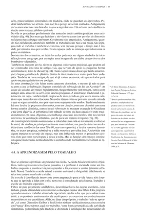 A PESCA NO GUADIANA     64




zéns, precariamente construídos em madeira, onde se guardam os apetrechos. Po-
dem também ficar ao ar livre, pois não há o perigo de serem roubados. Antigamente
até as mercadorias eram deixadas na rua sem problemas. Há até uma certa indiferen-
ciação entre espaço público e privado
Na vila os pescadores profissionais têm armazéns onde também praticam essas acti-
vidades (fig. 40). Nas ruas que ladeiam o rio vêem-se casas com portões de dimensão
suficiente para albergar um barco. Geralmente são arrendados. Antigamente, quan-
do não circulavam automóveis também se trabalhava nas ruas e na praça. São espa-
ços onde se trabalha e também se conversa, sem pressas, porque o tempo não é me-
dido por minutos mas por tarefas. Eram espaços onde as crianças aprendiam com os
pais e os vizinhos.
No interior dos armazéns, ao lado das redes podemos ver alguns símbolos de iden-
tificação com um grupo, por exemplo, uma imagem de um clube desportivo ou dos
bombeiros voluntários.
Também na margem do rio, vêem-se algumas construções precárias, que podem até
ser construídas em cima de antigas vias, que servem de apoio às pequenas hortas
construídas no leito de cheia (Fig. 34). Tudo é aproveitado desde que tenha uma fun-
ção: chapas, garrafões de plástico, bidões de óleo, madeiras e canas para fazer veda-
ções. Também as casas antigas, de que só já restam os muros, são aproveitadas para
apoio ou para galinheiros ou pocilgas.
Se estas construções são feitas numa aparente desordem, o mesmo já não se pas-
sa com a casa de habitação. Seguem o modelo de habitação do Sul do Alentejo10. As          10
                                                                                                cf. Mário Moutinho, A Arquitec-
casas são caiadas de branco regularmente, frequentemente sem rodapé, outras com                 tura Popular Portuguesa, Lisboa,
rodapé azul, amarelo ou ocre, com janelas pequenas. A construção tradicional é ge-              Editorial Estampa, 1979, p.p.
ralmente em taipa, também tijolo ou placas de xisto, vendo-se, por vezes, muros exte-           117e 118
riores que nunca foram rebocados. No andar térreo entra-se por uma casa de entrada         11
                                                                                                “Pour le professionnel en effet,
a que se segue a cozinha, mas por vezes esses espaços estão unidos. Tradicionalmente            paludier, conchyliculteur ou
há uma lareira de pequenas dimensões, com um chupão, com uma chaminé com uma                    pêcheur côtier, les métiers du
forma exterior cilíndrica, como é usual sobretudo na margem esquerda do Guadiana                travail sur le marais salant, de
e na serra algarvia. A cobertura é um telhado de uma ou duas águas e o tecto tradi-             l’élevage des coquillages sur les
cionalmente em cana. Algumas, à semelhança das casas dos montes, têm no exterior                parcs, du casier, du bahot, de
um forno, de construção cilíndrica, que dá para um terreiro irregular (Fig. 32).                la traîne ou du chalut, son des
As construções têm sido modernizadas e coloridas (mas está-se novamente a voltar ao             métiers Qui ne «s’apprennent»
branco). As mudanças principais notam-se nas cozinhas, nas paredes interiores colo-             pas, pour autant que l’on don-
ridas (uma tendência dos anos 70 e 80, mas em regressão) a lareira torna-se decora-             ne au verbe apprendre un sens
tiva, os tectos em placa, substitui-se a telha mourisca por telha lusa. A televisão tem         qui s’apparente à apprendre á
algum impacto no arranjo do espaço, mas esta influencia menos os pescadores acti-               l’école » in Geneviève Delbos e
vos, visto que estes partem para a pesca à noite. Mas as funções dos espaços continu-           Paul Jorion, La Transmission des
am quase inalteradas, nomeadamente a cozinha onde normalmente se tomam as re-                   Savoirs, Paris, Editions de la Mai-
feições.                                                                                        son des Sciences de L’homme,
                                                                                                1984, p. 9


4.4. A APRENDIZAGEM PELO TRABALHO


Não se aprende a profissão de pescador na escola. A escola básica tem outros objec-
tivos, tanto agora como em épocas passadas, e a profissão é encarada como um tra-
balho, enquanto a escola servia para aprender a ler, escrever e contar (durante o Es-
tado Novo). Também a escola actual, o ensino universal e obrigatório dificilmente se
relaciona com o mundo do trabalho.
Se a escola é considerada importante como preparação para a vida futura, não é nes-
ta que se aprende a lidar com o rio, nem este é considerado pela Escola. Trabalho e
escola são mundos separados.
Filhos de pais geralmente analfabetos, desconhecedores das regras escolares, estes
tinham grande dificuldade em controlar a educação escolar dos filhos. Eles próprios
aprenderam o seu trabalho através da experiência do dia a dia, que pretendem trans-
mitir, e os possíveis ensinamentos da escola pouco acrescentam aos conhecimentos
necessários ao seu quotidiano. Aliás, no dizer dos próprios, o trabalho “não se apren-
de”, tal como Geneviève Delbos e Paul Jorion tinham verificado numa zona costeira
em França11.Entendemos aqui por trabalho, “uma forma premeditada de actividade
sistemática, padronizada pela tradição e destinada à satisfação das necessidades do
 