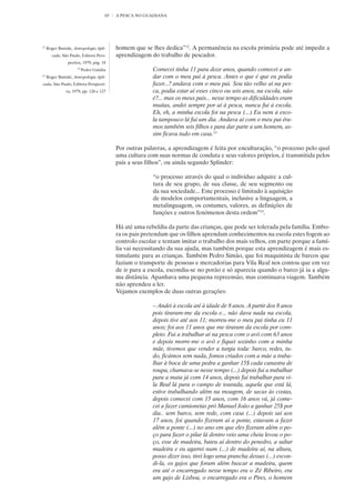 65   A PESCA NO GUADIANA




12
     Roger Bastide, Antropologia Apli-     homem que se lhes dedica”12. A permanência na escola primária pode até impedir a
        cada, São Paulo, Editora Pers-     aprendizagem do trabalho de pescador.
                 pectiva, 1979, pág. 18
                      13
                           Pedro Gainha                  Comecei tinha 11 para doze anos, quando comecei a an-
14
     Roger Bastide, Antropologia Apli-                   dar com o meu pai à pesca. Antes o que é que eu podia
cada, São Paulo, Editora Perspecti-                      fazer...? andava com o meu pai. Sou tão velho aí na pes-
               va, 1979, pp. 126 e 127                   ca, podia estar aí esses cinco ou seis anos, na escola, não
                                                         é?... mas os meus pais... nesse tempo as dificuldades eram
                                                         muitas, andei sempre por aí à pesca, nunca fui à escola.
                                                         Eh, eh, a minha escola foi na pesca (...) Eu nem à esco-
                                                         la tampouco lá fui um dia. Andava aí com o meu pai éra-
                                                         mos também seis filhos e para dar parte a um homem, as-
                                                         sim ficava tudo em casa.13

                                           Por outras palavras, a aprendizagem é feita por enculturação, “o processo pelo qual
                                           uma cultura com suas normas de conduta e seus valores próprios, é transmitida pelos
                                           pais a seus filhos”, ou ainda segundo Splinder:

                                                         “o processo através do qual o indivíduo adquire a cul-
                                                         tura de seu grupo, de sua classe, de seu segmento ou
                                                         da sua sociedade... Este processo é limitado à aquisição
                                                         de modelos comportamentais, inclusive a linguagem, a
                                                         metalinguagem, os costumes, valores, as definições de
                                                         funções e outros fenómenos desta ordem”14.

                                           Há até uma rebeldia da parte das crianças, que pode ser tolerada pela família. Embo-
                                           ra os pais pretendam que os filhos aprendam conhecimentos na escola estes fogem ao
                                           controlo escolar e tentam imitar o trabalho dos mais velhos, em parte porque a famí-
                                           lia vai necessitando da sua ajuda, mas também porque esta aprendizagem é mais es-
                                           timulante para as crianças. Também Pedro Simão, que foi maquinista de barcos que
                                           faziam o transporte de pessoas e mercadorias para Vila Real nos contou que em vez
                                           de ir para a escola, escondia-se no porão e só aparecia quando o barco já ia a algu-
                                           ma distância. Apanhava uma pequena repreensão, mas continuava viagem. Também
                                           não aprendeu a ler.
                                           Vejamos exemplos de duas outras gerações:

                                                         – Andei à escola até à idade de 8 anos. A partir dos 8 anos
                                                         pois tiraram-me da escola e... não dava nada na escola,
                                                         depois tive até aos 11; morreu-me o meu pai tinha eu 11
                                                         anos; foi aos 11 anos que me tiraram da escola por com-
                                                         pleto. Fui a trabalhar aí na pesca com o avô com 63 anos
                                                         e depois morre-me o avô e fiquei sozinho com a minha
                                                         mãe, tivemos que vender a turgia toda: barco, redes, tu-
                                                         do, ficámos sem nada, fomos criados com a mãe a traba-
                                                         lhar à boca de uma pedra a ganhar 15$ cada canastra de
                                                         roupa, chamava-se nesse tempo (...) depois fui a trabalhar
                                                         para a mata já com 14 anos, depois fui trabalhar para vi-
                                                         la Real lá para o campo de tourada, aquela que está lá,
                                                         estive trabalhando além na moagem, de sacas às costas,
                                                         depois comecei com 15 anos, com 16 anos vá, já come-
                                                         cei a fazer camionetas pró Manuel João a ganhar 25$ por
                                                         dia.. sem barco, sem rede, com casa (...) depois saí aos
                                                         17 anos, foi quando fizeram aí a ponte, estavam a fazer
                                                         além a ponte (...) no ano em que eles fizeram além o po-
                                                         ço para fazer o pilar lá dentro veio uma cheia levou o po-
                                                         ço, esse de madeira, bateu aí dentro do penedro, a saltar
                                                         madeira e eu agarrei num (...) de madeira aí, na altura,
                                                         posso dizer isso, tirei logo uma prancha dessas (...) escon-
                                                         di-la, os gajos que foram além buscar a madeira, quem
                                                         era até o encarregado nesse tempo era o Zé Ribeiro, era
                                                         um gajo de Lisboa, o encarregado era o Pires, o homem
 