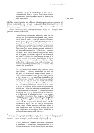 A PESCA NO GUADIANA   66




              deram-me 25$, que era o trabalho que eu tinha tido, (...)
              deram-me uma prancha daquelas, com a outra que eu ti-
              nha desviado, eram duas. Bom! Duas já eu tenho! conse-
              guia fazer o barco.15                                                           15
                                                                                                   João Luciano


Não foi o insucesso escolar nem a falta do pai que antes angariava os meios de sub-
sistência para a família que o levaram a ser pescador. Experimentou até outras pro-
fissões, mas o seu principal desejo foi ter um barco que o tornasse um pescador inde-
pendente de patrões.
Já nos anos setenta o seu filho, comete também uma proeza que é o orgulho do pai,
apesar do seu insucesso escolar.

              Até à idade que o meu moço tinha quinze anos, tive sem-
              pre barcos a fazer, barcos a arranjar e ele, tinha jeito, da-
              va-lhe jeito, ele puxava e ele depois quando tinha quinze
              anos, mesmo aqui nesta casa diz: pai, a gente é que vai
              fazer o barco. Tu?!, se eu tenho visto trabalhar com bar-
              cos, fazer barcos e ainda não sou capaz de pregar um pre-
              go, como é que tu vais a fazer aqui um barco? Estava aí
              em casa e o gajo arranja-me uma prancha, uma prancha
              de um lado ao outro da casa (...) cheguei ali a casa e dis-
              se assim à mãe: aquele arranjou aquilo de uma manei-
              ra...de fazer um barco, parece que há-de sair um papo-se-
              co, porra! (...) O gajo pega num bocado de arame e vai ali
              (...) tira o molde ao do mestre Chico Ribeiro, do Poma-
              rão, agarra assim a rodear (...) faz um molde destes. O ga-
              jo faz aí uns moldes, o gajo chega aqui, monta aqui uma
              tarquilha, não é? aqui monta outro, e aqui monta outro,
              mesmo com estes moldes.
              ....
              -(...) Diz-me ele assim: agora já estão estes aqui; eu vou
              fazer o barco. (...) (digo ao Senhor Paulo, que mora aqui
              ao lado: você arranjou-me uma (...) muito bonita (...)!
              Você meteu na cabeça do moço, disse ao moço para fazer
              o barco, porque eu vi logo que tinha de ser de além, fazer
              um barco nestas condições, vai sair daqui uma trapalha-
              da. “Deixa lá”, (ele fala assim um bocado descansado),
              “deixa lá homem! (...). Com 15 anos hã?! O gajo, o mes-
              tre Chico Ribeiro vem de além, vem aqui e olhou o barco
              e viu que ele estava um bocado torcido, manda chamá-lo
              além a casa... vais a tirar as fasquias para andar para todo
              o lado. O homem veio, veio aqui (...) alinhou-lhe o barco.
              Passado aí uns 15 ou 20 dias temos o barco. Eu começo
              a ver, fui fazendo já, já fui tarde, começo a ver, a ver, a ver,
              vamos fazer barco, vamos fazer um para a gente. Outro!
              Três! fui logo fazer um para mim, outro para ele. Quatro!
              Ora e depois com 17 anos, começou já a trabalhar por
              conta dele. Pai, eu quero rede. Pronto! Dei-lhe rede. Vá,
              vai para aí tu. Depois a vida dele começou a andar, andar,
              andar, e uma coisa tão bonita que eu pensava que ele se-
              guia para a frente, dá-se o problema do peixe não entrar
              aqui. Chateou-se, já não fala em barcos, já não liga às
              coisas, não quer saber de nada, não pesca.

Podemos até dizer que a aprendizagem começou quase à nascença. Quando os casais
eram mais novos toda a família ia à pesca. Desde pequeno que há uma fusão com o
rio e toda a família participava, nomeadamente a esposa (Fig. 31):

              - Agora já não pode (a esposa), mas andou comigo até aí
              à idade de 40, 45 anos. Como a minha outras mais! Nesse
              tempo a miséria era o mesmo. Não podia dar para a gente
 
