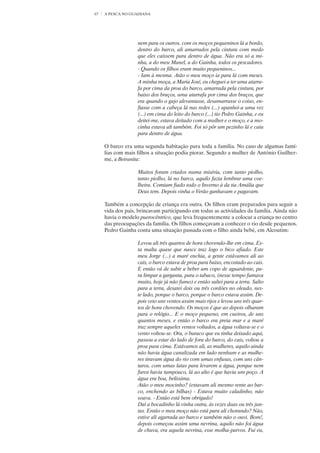 67   A PESCA NO GUADIANA




                   nem para os outros. com os moços pequeninos lá a bordo,
                   dentro do barco, ali amarrados pela cintura com medo
                   que eles caíssem para dentro de água. Não era só a mi-
                   nha, a do meu Manel, a do Gainha, todos os pescadores.
                   - Quando os filhos eram muito pequeninos...
                   - Iam à mesma. Atão o meu moço ia para lá com meses.
                   A minha moça, a Maria José, eu cheguei a ter uma atarra-
                   fa por cima da proa do barco, amarrada pela cintura, por
                   baixo dos braços, uma atarrafa por cima dos braços, que
                   era quando o gajo alevantasse, desamarrasse o coiso, en-
                   fiasse com a cabeça lá nas redes (...) apanhei-a uma vez
                   (...) em cima do leito do barco (...) tio Pedro Gainha, e eu
                   deitei-me, estava deitado com a mulher e o moço, e a mo-
                   cinha estava ali também. Foi só pôr um pezinho lá e caiu
                   para dentro de água.

     O barco era uma segunda habitação para toda a família. No caso de algumas famí-
     lias com mais filhos a situação podia piorar. Segundo a mulher de António Guilher-
     me, a Beiranita:

                   Muitos foram criados numa miséria, com tanto piolho,
                   tanto piolho, lá no barco, aquilo fazia lembrar uma coe-
                   lheira. Comiam fiado todo o Inverno à da tia Amália que
                   Deus tem. Depois vinha o Verão ganhavam e pagavam.

     Também a concepção de criança era outra. Os filhos eram preparados para seguir a
     vida dos pais, brincavam participando em todas as actividades da família. Ainda não
     havia o modelo puerocêntrico, que leva frequentemente a colocar a criança no centro
     das preocupações da família. Os filhos começavam a conhecer o rio desde pequenos.
     Pedro Gainha conta uma situação passada com o filho ainda bebé, em Alcoutim:

                   Levou ali três quartos de hora chovendo-lhe em cima. Es-
                   ta malta quase que nasce traz logo o bico afiado. Este
                   meu Jorge (...) a maré enchia, a gente estávamos ali ao
                   cais, o barco estava de proa para baixo, encostado ao cais.
                   E então vá de subir a beber um copo de aguardente, pa-
                   ra limpar a garganta, para o tabaco, (nesse tempo fumava
                   muito, hoje já não fumo) e então saltei para a terra. Salto
                   para a terra, desatei dois ou três cordões no oleado, nes-
                   te lado, porque o barco, porque o barco estava assim. De-
                   pois veio uns ventos assim mais rijos e levou uns três quar-
                   tos de hora chovendo. Os moços é que ao depois olharam
                   para o relógio... E o moço pequeno, em cueiros, de uns
                   quantos meses, e então o barco era preia mar e a maré
                   traz sempre aqueles ventos voltados, a água voltava-se e o
                   vento voltou-se. Ora, o buraco que eu tinha deixado aqui,
                   passou a estar do lado de fora do barco, do cais, voltou a
                   proa para cima. Estávamos ali, as mulheres, aquilo ainda
                   não havia água canalizada em lado nenhum e as mulhe-
                   res tiravam água do rio com umas enfusas, com uns cân-
                   taros, com umas latas para levarem a água, porque nem
                   furos havia tampouco, lá ao alto é que havia um poço. A
                   água era boa, belíssima.
                   Atão o meu mocinho? (estavam ali mesmo rente ao bar-
                   co, enchendo as bilhas) - Estava muito caladinho, não
                   soava. - Então está bem obrigado!
                   Daí a bocadinho lá vinha outra, às vezes duas ou três jun-
                   tas. Então o meu moço não está para ali chorando? Não,
                   estive ali agarrada ao barco e também não o ouvi. Bom!,
                   depois começou assim uma nevrina, aquilo não foi água
                   de chuva, era aquela nevrina, esse molha-parvos. Fui eu,
 