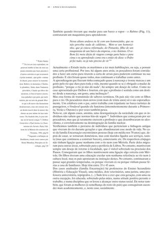 69   A PESCA NO GUADIANA




                                             Também quando tiveram que mudar para um barco a vapor - o Rabino (Pág. 11),
                                             contrataram um maquinista para aprenderem:

                                                           Nessa altura andava eu lá com um homenzinho, que eu
                                                           não percebia nada de caldeiras... Mete-se um homenzi-
                                                           nho, que já estava reformado, do Pomarão, filho de um
                                                           maquinista de um barco da empresa, o tio António. O ve-
                                                           lhote fez meia dúzia de viagens comigo para baixo e para
                                                           cima e eu aprendendo como era e então ele disse: o Pedro
                         18
                              Pedro Simão                  já faz tudo, eu já não preciso de vir”18
   19
        ”Il n’en est rien cependant, on
 pourrait établir la liste de tous ces       Actualmente o Estado incita os marítimos a ter mais habilitações, ou seja, a possuir
 jeunes destinés par leurs parents à         uma carta profissional. Por isso, há alguns anos atrás, os pescadores foram convida-
d’autres activités et qui reviennent         dos a fazer um curso para tirarem a carta de arrais para poderem continuar na sua
á point nommé, «par goût» comme              profissão. E eles foram quase todos, mas continuam a trabalhar como antes.
ils disent, pour assurer la transmis-        A aprendizagem que fizeram tinha começado quase à nascença e trouxe marcas e um
sion: Robert, le menuisier, Charles,         gosto pelo rio que dura para toda a vida, mesmo quando se se é obrigado a mudar de
le plombier, Alain, dans l’industrie         profissão, “porque o rio já não dá nada”, há sempre um desejo de voltar. Como no
   pétrolière, Claude qui élève des          caso apresentado por Delbos e Jourion, em que a profissão é sentida como um desti-
 moutons, et bien d’autres encore;           no desde a nascença, um gosto, uma inclinação19.
  tous paludiers par goût, par incli-        Mas essa forma de transmissão de saberes terminou. Os pais não vão com os filhos
nation, par un acte de grande liber-         para o rio. Os pescadores mais novos (com mais de trinta anos) só o são esporadica-
  té qui a dû suivre des hésitations         mente. Um colabora com o pai, outro trabalha com tripulante no barco turístico de
douloureuses, tous ont renoué avec           passageiros, o Vendaval quando ele funciona (intermitentemente durante a Primave-
un destin inscrit dans la nature des         ra, Verão e Outono) e por vezes também pesca.
 choses au jour même de leur nais-           Nota-se, em alguns casos, anomia, uma desorganização da sociedade em que os in-
sance. Ou faudrait dire, le jour mê-         divíduos não sabem que normas hão-de seguir 20. Indivíduos que começaram por ser
 me où ils furent conçus ?» Delbos           pescadores, mas que já raramente exercem a profissão e que desembocaram no alco-
Geneviève e Paul Jorion, La Trans-           olismo, e correlativamente na desintegração da família nuclear.
        mission des Savoirs, Paris, Edi-     Verificámos também o percurso de indivíduos que pertenciam a linhagens antigas
 tions de la Maison des sciences de          que viveram do rio durante gerações e que abandonaram esse modo de vida. No ca-
                  l’homme, 1984, pág 84      so da família Encarnação encontrámos pessoas (hoje em média nos 70 anos) que, de-
             20
                  Segundo a definição de     pois de casar, se tornaram domésticas, mas com maridos ligados aos serviços, taxis-
Durkheim, citado entre outros por            ta (mas que continuou a construir barcos), comerciante etc. Os respectivos cônjuges
  Henri Mendras, Princípios de So-           não tinham ligação quase nenhuma com o rio nem com Mértola. Parte deles migra-
                        ciologia, pág 118    ram para outras áreas, sobretudo para a periferia de Lisboa. No entanto, mantiveram
                                             sempre um desejo de retorno à localidade, que é visível sobretudo na procissão dos
                                             Passos. Conseguiram que os filhos mantivessem uma ligação algo estreita com Mér-
                                             tola. Os filhos tiveram uma educação escolar sem nenhuma referência ao rio nem à
                                             cultura local, mas os pais apostaram na instrução destes. No entanto, continuaram a
                                             passar aqui grandes temporadas, ou porque viveram cá ou porque vinham passar fé-
                                             rias a casa de familiares. Hoje têm entre 35 e 45 anos.
                                             Dos casos analisados (família Encarnação) há professoras do Ensino Secundário
                                             (História e Educação Visual), uma médica, dois veterinários, uma jurista, uma pro-
                                             fessora universitária, topógrafos, (...) Tudo leva a crer que esta geração, com uma ou
                                             outra excepção, foi educada, sobretudo pelas mães, numa atitude positiva perante o
                                             trabalho, e numa disciplina que os levou a alcançar outro status social. De notar tam-
                                             bém, que foram as mulheres (à semelhança do resto do país) que conseguiram ascen-
                                             der mais academicamente, e, neste caso, socialmente.
 
