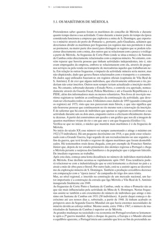 73   A COMUNIDADE RIBEIRINHA




     5.1. OS MARÍTIMOS DE MÉRTOLA


     Pretendemos saber quantos foram os marítimos do concelho de Mértola e durante
     quanto tempo durou a sua actividade. Como durante a maior parte do tempo da época
     considerada funcionou a empresa que explorava a mina de S. Domingos, que exporta-
     va o minério através do porto do Pomarão e, portanto, pelo Guadiana, achámos que
     deveríamos dividir os marítimos por freguesias (os registos não nos permitem ir mais
     ao pormenor, na maior parte dos casos) para distinguir os registos que se podem rela-
     cionar directamente com a mina, dos outros que se relacionam com a pesca e o tráfego
     a partir de Mértola. As freguesias de Corte Pinto (onde se situa a mina) e de Santana
     de Cambas estão directamente relacionadas com a empresa mineira. No entanto, con-
     vém reparar que haveria pessoas que tinham actividades independentes, isto é, não
     eram empregados da empresa, embora se relacionassem com ela, através de peque-
     nos serviços ou pela venda ou transporte de mercadorias àqueles que trabalhavam ne-
     la. Em relação às outras freguesias, o impacto da actividade mineira seria menor, mas
     não dispiciendo, dado que gerava fluxos relacionados com o transporte e o consumo.
     Os dados aqui utilizados baseiam-se em registos oficiais (capitania de Vila Real de
     S. António). É de crer que alguns indivíduos, que efectivamente utilizavam o rio, po-
     deriam não estar inscritos. Outros nem sempre teriam actualizado a inscrição maríti-
     ma. No entanto, sobretudo durante o Estado Novo, o controle era apertado, nomea-
     damente através da Guarda Fiscal, Polícia Marítima e até a Guarda Republicana e a
     PIDE, além dos informadores mais ou menos voluntários. Nos livros de inscrição ma-
     rítima registam-se também as confirmações da continuação da actividade, que deve-
     riam ser efectuados todos os anos. Utilizámos esses dados de 1893 (quando começam
     os registos) até 1973, visto que nos pareceram mais fiáveis, o que não significa que
     não houvesse pessoas que continuassem no rio mesmo sem a renovação da inscrição.
     É de salientar que há casos de indivíduos que apenas se registam ou confirmam a sua
     actividade durante um ou dois anos, enquanto outros a efectuam oficialmente duran-
     te dezenas. A partir daí construímos um quadro e um gráfico que nos dá a imagem de
     quantos marítimos viviam do rio e em que ano e em que freguesia (Gráfico 11).
     Verifica-se que no início, o núcleo que mantém mais marítimos é o da freguesia de
     Mértola.
     No início do século XX esse número vai sempre aumentando e atinge o máximo em
     1922 (73 indivíduos). Há um pequeno decréscimo em 1918, o que pode estar relacio-
     nado com a Grande Guerra, logo seguido de um recrudescimento no ano seguinte, o
     fim da guerra, que terá levado o regresso de alguns marítimos que foram desmobili-
     zados. Há testemunhos orais dessa chegada, com por exemplo de Francisco Simões
     Júnior que, depois de ter estado prisioneiro dos alemães regressa a Portugal e chega
     a Mértola perante a surpresa dos familiares e da população que o julgavam falecido.
     De imediato regressou ao trabalho.
     Após esta data, começa uma lenta decadência no número de indivíduos matriculados
     de Mértola. Esse declínio acentua-se rapidamente após 1945. Essa tendência pode-
     rá relacionar-se com a industrialização que se está lentamente a efectuar no país e a
     atrair a mão de obra para o litoral. Por outro lado, está-se a assistir agora ao decrésci-
     mo da exploração mineira de S. Domingos. Também a produção cerealífera decresce
     em comparação com a “época áurea” da campanha do trigo dos anos trinta.
     Mas, ao nível regional, e inserido na construção de um mercado nacional, um fac-
     tor importante é a construção da estrada que liga Mértola a Vila Real de S. António
     inaugurada finalmente em 1949.
     As freguesias de Corte Pinto e Santana de Cambas, onde se situa o Pomarão são as
     que são mais influenciadas pela actividade da Mina de S. Domingos. Nestas fregue-
     sias assiste-se também a um crescimento do número de indivíduos que atinge o má-
     ximo em Santana de Cambas em 1931 (30 indivíduos). A partir daqui começa o de-
     créscimo até aos nossos dias e, sobretudo, a partir de 1948. Já tinham acabado os
     prósperos anos da Segunda Guerra Mundial em que havia enormes necessidades de
     minério devido ao esforço militar. Mesmo assim, entre 1946 e 1967, o número de ma-
     triculados de Santana de Cambas é superior ao de Mértola.
     As grandes mudanças na sociedade e na economia em Portugal revelam-se lentamen-
     te após a 2ª guerra mundial. Após o choque da guerra, a Europa e o Mundo alteram
     o equilíbrio aparente, e Portugal inicia um caminho que leva ao fim da pretendida au-
 