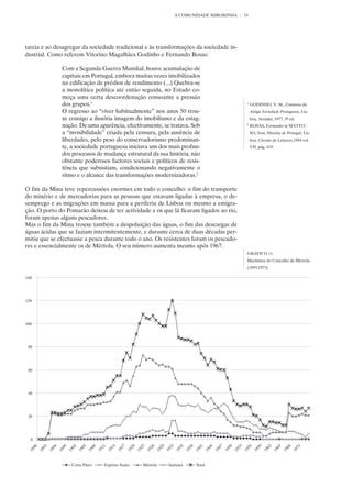 A COMUNIDADE RIBEIRINHA    74




tarcia e ao desagregar da sociedade tradicional e às transformações da sociedade in-
dustrial. Como referem Vitorino Magalhães Godinho e Fernando Rosas:

              Com a Segunda Guerra Mundial, houve acumulação de
              capitais em Portugal, embora muitas vezes imobilizados
              na edificação de prédios de rendimento (...) Quebra-se
              a monolítica política até então seguida, no Estado co-
              meça uma certa descoordenação consoante a pressão
              dos grupos.1                                                              1
                                                                                            GODINHO, V. M., Estrutura da
              O regresso ao “viver habitualmente” nos anos 50 trou-                         Antiga Sociedade Portuguesa, Lis-
              xe consigo a ilusória imagem do imobilismo e da estag-                        boa, Arcádia, 1977, 3ª ed.
              nação. De uma aparência, efectivamente, se tratava. Sob                   2
                                                                                            ROSAS, Fernando in MATTO-
              a “invisibilidade” criada pela censura, pela ausência de                      SO, José, História de Portugal, Lis-
              liberdades, pelo peso do conservadorismo predominan-                          boa, Círculo de Leitores,1994 vol.
              te, a sociedade portuguesa iniciava um dos mais profun-                       VII, pág. 419.
              dos processos de mudança estrutural da sua história, não
              obstante poderosos factores sociais e políticos de resis-
              tência que subsistiam, condicionando negativamente o
              ritmo e o alcance das transformações modernizadoras.2

O fim da Mina teve repercussões enormes em todo o concelho: o fim do transporte
do minério e de mercadorias para as pessoas que estavam ligadas à empresa, o de-
semprego e as migrações em massa para a periferia de Lisboa ou mesmo a emigra-
ção. O porto do Pomarão deixou de ter actividade e os que lá ficaram ligados ao rio,
foram apenas alguns pescadores.
Mas o fim da Mina trouxe também a despoluição das águas, o fim das descargas de
águas ácidas que se faziam intermitentemente, e durante cerca de duas décadas per-
mitiu que se efectuasse a pesca durante todo o ano. Os resistentes foram os pescado-
res e essencialmente os de Mértola. O seu número aumenta mesmo após 1967.
                                                                                        GRÁFICO 11
                                                                                        Marítimos do Concelho de Mértola
                                                                                        (1893/1973)
 