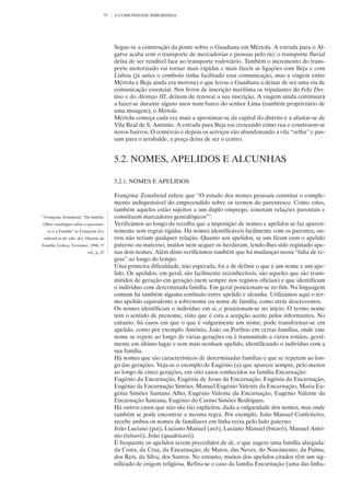 75   A COMUNIDADE RIBEIRINHA




                                             Segue-se a construção da ponte sobre o Guadiana em Mértola. A estrada para o Al-
                                             garve acaba com o transporte de mercadorias e pessoas pelo rio; o transporte fluvial
                                             deixa de ser rendível face ao transporte rodoviário. Também o incremento do trans-
                                             porte motorizado vai tornar mais rápidas e mais fáceis as ligações com Beja e com
                                             Lisboa (já antes o comboio tinha facilitado essa comunicação, mas a viagem entre
                                             Mértola e Beja ainda era morosa) o que levou o Guadiana a deixar de ser uma via de
                                             comunicação essencial. Nos livros de inscrição marítima os tripulantes do Feliz Des-
                                             tino e do Alentejo III, deixam de renovar a sua inscrição. A viagem ainda continuará
                                             a fazer-se durante alguns anos num barco do senhor Lima (também proprietário de
                                             uma moagem), o Mértola.
                                             Mértola começa cada vez mais a aproximar-se da capital do distrito e a afastar-se de
                                             Vila Real de S. António. A estrada para Beja vai crescendo como rua e constroem-se
                                             novos bairros. O comércio e depois os serviços vão abandonando a vila “velha” e pas-
                                             sam para o arrabalde, a praça deixa de ser o centro.


                                             5.2. NOMES, APELIDOS E ALCUNHAS

                                             5.2.1. NOMES E APELIDOS

                                             Françoise Zonabend refere que “O estudo dos nomes pessoais constitui o comple-
                                             mento indispensável do empreendido sobre os termos do parentesco. Como estes,
                                             também aqueles estão sujeitos a um duplo emprego, conotam relações parentais e
3
    Françoise Zonabend, “Da família.         constituem marcadores genealógicos”3.
Olhar etnológico sobre o parentes-           Verificámos ao longo da recolha que a imposição de nomes e apelidos se faz aparen-
      co e a Família” in Françoise Zo-       temente sem regras rígidas. Há nomes identificáveis facilmente com os parentes, ou-
    nabend et ali. (dir. de), História da    tros não teriam qualquer relação. Quanto aos apelidos, se uns ficam com o apelido
Família, Lisboa, Terramar, 1996, 1º          paterno ou materno, muitos nem sequer os herdaram, tendo-lhes sido registado ape-
                              vol., p. 25    nas dois nomes. Além disso verificámos também que há mudanças nessa “falta de re-
                                             gras” ao longo do tempo.
                                             Uma primeira dificuldade, não esperada, foi a de definir o que é um nome e um ape-
                                             lido. Os apelidos, em geral, são facilmente reconhecíveis, são aqueles que são trans-
                                             mitidos de geração em geração (nem sempre nos registos oficiais) e que identificam
                                             o indivíduo com determinada família. Em geral posicionam-se no fim. Na linguagem
                                             comum há também alguma confusão entre apelido e alcunha. Utilizámos aqui o ter-
                                             mo apelido equivalente a sobrenome ou nome de família, como atrás descrevemos.
                                             Os nomes identificam o indivíduo em si, e posicionam-se no início. O termo nome
                                             tem o sentido de prenome, visto que é esta a acepção aceite pelos informantes. No
                                             entanto, há casos em que o que é vulgarmente um nome, pode transformar-se em
                                             apelido, como por exemplo António, João ou Porfírio em certas famílias, onde este
                                             nome se repete ao longo de várias gerações ou é transmitido a vários irmãos, geral-
                                             mente em último lugar e sem mais nenhum apelido, identificando o indivíduo com a
                                             sua família.
                                             Há nomes que são característicos de determinadas famílias e que se repetem ao lon-
                                             go das gerações. Veja-se o exemplo de Eugénio (a) que aparece sempre, pelo menos
                                             ao longo de cinco gerações, em oito casos conhecidos na família Encarnação:
                                             Eugénio da Encarnação, Eugénia de Jesus da Encarnação, Eugénia da Encarnação,
                                             Eugénio da Encarnação Simões, Manuel Eugénio Valente da Encarnação, Maria Eu-
                                             génia Simões Santana Alho, Eugénio Valente da Encarnação, Eugénio Valente da
                                             Encarnação Santana, Eugénio do Carmo Simões Rodrigues.
                                             Há outros casos que não são tão explícitos, dada a vulgaridade dos nomes, mas onde
                                             também se pode encontrar a mesma regra. Por exemplo, João Manuel Confeiteiro,
                                             recebe ambos os nomes de familiares em linha recta pelo lado paterno:
                                             João Luciano (pai), Luciano Manuel (avô), Luciano Manuel (bisavô), Manuel Antó-
                                             nio (trisavô), João (quadrizavô).
                                             É frequente os apelidos serem precedidos de de, o que sugere uma família alargada:
                                             da Costa, da Cruz, da Encarnação, de Matos, das Neves, do Nascimento, da Palma,
                                             dos Reis, da Silva, dos Santos. No entanto, muitos dos apelidos citados têm um sig-
                                             nificado de origem religiosa. Refira-se o caso da família Encarnação (uma das linha-
 