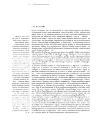 81   A COMUNIDADE RIBEIRINHA




                                            5.2.2. ALCUNHAS

                                            Quase toda a gente tinha ou tem alcunhas. Há mesmo algumas pessoas que não se-
                                            rão facilmente identificáveis se não forem chamadas pela sua alcunha. Algumas delas
                                            podem passar de pais para filhos perdendo-se até o seu significado transformando-se
  8
      J. G. Peristiany, Honra e Vergo-      num apelido não oficial mas aceite. Por exemplo “Gainha” é filho de “... da Gaia”.
 nha, Valores das Sociedades Medi-          A maioria, no entanto, corresponde a uma característica particular que pode ser um
  terrânicas, Lisboa, Fundação Ca-          aspecto físico, um determinado comportamento habitual ou um incidente durante a
        louste Gulbenkian, 1988, p.5        infância, uma actividade profissional ou o local onde vive. Em alguns casos, quando o
 9
     “Of all the allegiances and their      cinema começou a entrar nos hábitos da população também se recorreu a nomes de
 accompanying names that theore-            actores para apelidar determinada pessoa. Há também casos em que a pessoa é co-
  tically exists for an individual, he      nhecida por um apelido não oficial, mas que se herda de um familiar porque tem uma
 only in effect claims one or two; if       característica semelhante a este.
 he claims more, then this will not         Há, portanto, alcunhas que têm a mesma função dos apelidos oficiais e que parecem
 be reflected necessarily in the use        “neutras”, quase desprovidas de significado ou cujo significado entrou no esqueci-
  of names or even in his knowled-          mento. Outras que passam de pais para filhos também mantêm alguma determinada
 ge of them (...) “When a child be-         conotação com a família ou algum membro da família. Outras serão individuais mas
      gins to wander about on the is-       facilmente poderão passar para os descendentes se estes não tiverem algum cuidado,
      land, the neighbours speak of it      isto é, no caso daquelas que têm uma conotação negativa, o indivíduo terá que pro-
 by its Christian name, followed by         var que não a merece.
 the Christian name of is father. If        As alcunhas reflectem também os valores desta sociedade. Apontam-se característi-
this is not enough to identify it, the      cas positivas ou negativas a determinados indivíduos ou famílias, que, no fundo, são
father’s epithet - whether it is a ni-      exemplos de comportamentos não admissíveis ou tolerados, raramente a copiar, de-
ckname or the name of his own fa-           pendendo também do estatuto social ou do sexo da pessoa a quem se atribui a alcu-
     ther- is added. Sometimes when         nha. “Honra e vergonha são preocupações constantes de indivíduos em sociedades
the father’s name does not lend it-         pequenas e fechadas onde as relações face a face, por oposições e relações anónimas,
 self, the mother’s Christian name          são de extrema importância e em que a personalidade social do actor é tão significan-
  is adopted as epithet for the chil-       te como o papel que tem a desempenhar”.8 A vida privada quase não existia e o inter-
     dren... (...) perhaps the idea of a    conhecimento é uma das características desta sociedade. Também a mobilidade social
surname which it gives too modern           quase nula permitia o saber-se de tudo em relação a determinada pessoa e família.
for them, perhaps they do use it at         Entre aquilo que se considera nomes, apelidos e alcunhas, o que interessa às pesso-
 times that I have noticed. Someti-         as é o facto de serem nomeadas de determinada maneira ou assim conhecidas social-
 mes a man is named from the co-            mente. Há casos em que a alcunha é admitida e assumida pelo próprio, outros em
lour of his hair. (...) If an islander’s    que ele tolera. Casos há até, em que toda a gente o conhece pela alcunha, mas em que
      name alone is enough to distin-       não é admissível chamá-lo dessa maneira cara a cara, embora essa situação seja rara,
 guish him it is used by itself, and I      e se a alcunha é utilizada socialmente, com o tempo o sujeito pode admiti-la.
know one man who is spoken of as            Frequentemente os nomes e apelidos que constam no registo oficial quase só são co-
 Eamonn. There may be other Ed-             nhecidos pelos próprios e pelo seu círculo mais próximo, que só o relembra quando
monds on the island, but if so they         se trata de preencher documentos oficiais. O sistema de nomes reflecte a realidade
 have probably good nicknames or            social e o interconhecimento. O indivíduo é conhecido conforme a sua idade, o esta-
epithets of their own”, Robin Fox,          do civil (de facto e não apenas o legal), o conhecimento que as pessoas têm sobre o
 The Tory Islanders, a People of the        pai ou a mãe, nomeadamente a patrilocalidade ou em substituição a matrilocalidade,
     Celtic Fringe, London, Universi-       privilegiando-se a ascendência local, determinada característica individual ou acon-
 ty of Notre Dame Press, 1994, pp.          tecimento marcante ou a profissão. É uma situação semelhante à que Robin Fox re-
                                74 e 79     lata citando a análise de um professor primário numa ilha irlandesa 9.
 
