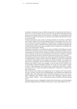 83   A COMUNIDADE RIBEIRINHA




     A primeira constatação é que a profissão de pescador se transmite de uma forma es-
     tável entre as várias gerações até aos nossos dias: seis gerações conhecidas pelo lado
     paterno e pelo menos quatro do lado materno. A profissão era transmitida de pais
     para filhos (o papel do avô paterno ou materno seria também fundamental) até qua-
     se aos nossos dias.
     Tentámos determinar quais seriam as principais famílias de marítimos em Mértola
     para verificar depois se teria havido alguma relação de parentesco entre elas. Atra-
     vés do número de marítimos registados, verificámos que as famílias mais numerosas
     e que ao mesmo tempo se mantêm há mais tempo nestas actividades em Mértola são
     as famílias (por ordem decrescente) de apelido: Alves, Confeiteiro (ou Godinho), Pe-
     reira, Costa, Encarnação e Mestre.
     Verificámos novamente os ascendentes do mesmo indivíduo (João Manuel Caetano
     Confeiteiro). Descende da parte do pai da linhagem Confeiteiro/Godinho, dos En-
     carnação pela avó (3º grau civil e canónico), dos Alves através de uma trisavó (4º grau
     civil e canónico), dos Costa por uma quadrizavó (5º grau civil e canónico). Da parte
     da mãe descende dos Pereira e dos Severo pelo bisavô (3º grau civil e canónico).
     Estas ligações permitem-nos afirmar que existiu uma grande homogamia (casamento
     no próprio grupo) e, dado o número restrito de linhagens e o facto de os casamentos
     se realizarem essencialmente com cônjuges da mesma localidade, uma grande ten-
     dência para a endogamia, visível na forma de tratamento, em que quase todos se as-
     sumem como primos. Veja-se, por exemplo, o caso de João da Cruz (Gráficos 26 e
     27) da família Confeiteiro/Godinho (Gráfico 24), casado com uma mulher de apeli-
     do Alves e filho também de uma mulher Alves. A primeira é, pelo menos, “prima”
     em 8º grau civil e 6º canónico do citado João Manuel C. Confeiteiro e a segunda tam-
     bém parente deste.
     Mas se fizermos uma análise mais alargada (até ao 5º canónico ou 8º civil) verifica-
     mos que o mesmo é parente (por consanguinidade e/ou afinidade) das famílias com
     apelidos Allen, Alves, Borrego, Caetano, Caixinha, Confeiteiro, Costa, Cruz, Encar-
     nação, Godinho, Lopes, Martins, Palma, Pereira, Reis, Rodrigues, Santana, Santos,
     Severo, Simões, Valente…, isto é, praticamente todas as famílias de Mértola ligadas
     ao rio.
     Há casos mesmo em que a endogamia é bastante visível como seja o caso de dois primos
     paralelos (duplamente) que são filhos de dois irmãos e duas irmãs (Gráficos 30 e 31).
 