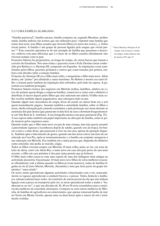 A COMUNIDADE RIBEIRINHA       90




5.3.1 UMA FAMÍLIA ALARGADA

“Família patriarcal”, família extensa, família conjunta ou, segundo Mendras, melhor
ainda, família indivisa são termos que são utilizados para “exprimir uma família que
reúne dois avós, seus filhos casados que tiveram filhos (os netos dos avós) (...). Todos
vivem juntos. A família é um grupo de pessoas ligadas pelo sangue que vivem jun-            12
                                                                                                 Henri Mendras, Princípios de So-
tas.”12 Este conceito aproxima-se de um exemplo de família que passamos a descre-                ciologia, uma iniciação à Análise
ver, embora com uma diferença que é o facto de os filhos casados oficialmente não                Sociológica, Zahar Editores, Rio
viverem sempre com os pais.                                                                      de Janeiro,1975, pág 171
Francisco Simões foi proprietário, ao longo do tempo, de vários barcos que faziam a
carreira do Guadiana. Nos anos trinta e quarenta eram o Feliz Destino (mais conhe-
cido por Rabino) e o Alentejo III, comprado em Espanha. As tripulações eram cons-
tituídas pelos filhos, parentes próximos e outros que eram tratados por primos, em-
bora com dúvidas sobre a relação familiar.
O mestre do Alentejo III era o filho mais velho, o maquinista o filho mais novo. Além
destes, um “primo” por afinidade e outro marítimo. No Rabino o mestre era outro fi-
lho, e faziam parte também da tripulação dois sobrinhos, pelo lado da esposa. A pa-
rentela era também protegida.
Francisco Simões tratava dos negócios em Mértola (telhas, ladrilhos, adubos etc.) e
era ele próprio quem dirigia a empresa familiar, conservava a caixa com o dinheiro e
distribuía os lucros depois pelos filhos que não auferiam um salário. O filho mais ve-
lho recebia também alguns pagamentos, mas entregava tudo ao pai.
Quando algum neto necessitava de roupa, livros da escola ou outros bens era o avô
quem normalmente pagava. Assumia também a autoridade familiar, sobre os filhos e
netos, chefia reforçada pelo controle económico e pela protecção aos netos durante as
ausências dos pais destes (que passavam os dias fora de casa e dormiam frequentemen-
te em Vila Real de S. António). A sua fotografia mostra essa pose patriarcal (Fig. 35).
A sua esposa tinha também um papel importante na direcção da família, como se po-
de mostrar pelos seguintes casos:
Quando soube que o filho mais novo era pai de uma criança, mas não queria assumir
a paternidade (apenas a reconheceu depois de adulto, quando veio da tropa), foi bus-
car o neto e a mãe deste, que passaram a viver na sua casa, apesar da oposição daque-
le. Também após o falecimento do genro, quando um dos netos esteve em risco de ser
educado na Casa Pia, opôs-se terminantemente e a família em conjunto assegurou a
sua educação em Mértola. Era também ela a única pessoa que dispunha do dinheiro
como entendia: não pedia ao marido, exigia.
Todos os filhos viveram sempre em Mértola. O mais velho, junto ao rio, em zona de
leito de cheia, outro em Além-Rio, o mais novo em casa dos pais perto do cais mais
recente, a filha em casa próxima à dos pais (uma pensão que já fechou).
O filho mais velho casou-se com uma esposa de uma das linhagens mais antigas na
actividade piscatória: Encarnação. O mais novo teve filhos de vária mulheres (casou-
se oficialmente com a última quando os filhos já eram maiores), todas de famílias li-
gadas ao rio (Castro Marim, Mértola, Alcoutim) e uma que fazia parte do grupo do-
méstico: “uma criada”.
Os netos ainda aprenderam algumas actividades relacionadas com o rio, nomeada-
mente os rapazes aprenderam a conduzir barcos e a pescar. Todos, homens e mulhe-
res, sabiam (sabem) fazer redes. Ao contrário de outras jovens da vila que não tinham
ligação com a pesca ou transporte pelo rio, as netas aprenderam todas a nadar e “ba-
nhavam-se no rio”, o que nas décadas de 30, 40 ou 50 seria escandaloso para a maio-
ria das mulheres da sociedade alentejana. Compare-se com outras mulheres de Mér-
tola, de famílias de agricultores ou comerciantes, que apenas tomavam banho de mar
no Verão em Monte Gordo, apenas uma ou duas horas após o nascer do sol e total-
mente vestidas.
 