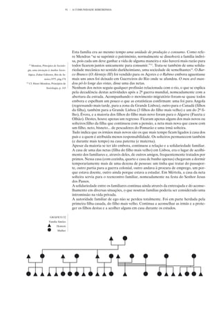 91   A COMUNIDADE RIBEIRINHA




                                             Esta família era ao mesmo tempo uma unidade de produção e consumo. Como refe-
                                             re Mendras “se se suprimir o património, normalmente se dissolverá a família indivi-
                                             sa, pois cada um deve ganhar a vida de alguma maneira e não haverá mais razão para
     13
          Mendras, Princípios de Sociolo-    todos ficarem juntos unicamente para consumir.”13. Trata-se também de uma solida-
 gia, uma iniciação à Análise Socio-         riedade mecânica no sentido durkheimiano, uma sociedade de semelhantes14. O Bar-
     lógica, Zahar Editores, Rio de Ja-      co Branco (O Alentejo III) foi vendido para os Açores e o Rabino embora aguentasse
                     neiro,1975, pág,174     mais uns anos foi deixado em Guerreiros do Rio onde se afundou. O meu avô man-
14
     Cf. Henri Mendras, Princípios de        dou pô-lo longe das vistas, disse uma das netas.
                       Sociologia, p. 143    Nenhum dos netos seguiu qualquer profissão relacionada com o rio, o que se explica
                                             pela decadência destas actividades após a 2ª guerra mundial, nomeadamente com a
                                             abertura da estrada. Acompanhando o movimento migratório foram-se quase todos
                                             embora e espelham um pouco o que as estatísticas confirmam: uma foi para Angola
                                             (regressando mais tarde, para a zona da Grande Lisboa), outro para o Canadá (filhos
                                             da filha), também para a Grande Lisboa (3 filhos do filho mais velho) e um do 2º fi-
                                             lho), Évora, e a maioria dos filhos do filho mais novo foram para o Algarve (Fuzeta e
                                             Olhão). Destes, houve apenas um regresso. Ficaram apenas alguns dos mais novos ou
                                             solteiros:filho da filha que continuou com a pensão, a neta mais nova que casou com
                                             um filho, neto, bisneto... de pescadores do Pomarão e uma irmã solteira.
                                             Tudo indica que os irmãos mais novos são os que mais tempo ficam ligados à casa dos
                                             pais e a quem é atribuída menos responsabilidade. Os solteiros permanecem também
                                             (e durante mais tempo) na casa paterna (e materna).
                                             Apesar da maioria se ter ido embora, continuou a relação e a solidariedade familiar.
                                             A casa de uma das netas (filha do filho mais velho) em Lisboa, era o lugar de acolhi-
                                             mento dos familiares e, através deles, de outros amigos, frequentemente tratados por
                                             primos. Nessa casa (com cozinha, quarto e casa de banho apenas) chegavam a dormir
                                             temporariamente mais de uma dezena de pessoas: um tinha que tratar do passapor-
                                             te, outro partia para a guerra colonial, outro andava à procura de emprego, um por-
                                             que estava doente, outro ainda porque estava a estudar. Em Mértola, a casa da neta
                                             solteira servia para o reencontro familiar, nomeadamente na festa do Senhor Jesus
                                             dos Passos.
                                             A solidariedade entre os familiares continua ainda através da entreajuda e do aconse-
                                             lhamento em diversas situações, o que noutras famílias poderia ser considerado uma
                                             intromissão na vida privada.
                                             A autoridade familiar de ego não se perdeu totalmente. Foi em parte herdada pela
                                             primeira filha casada, do filho mais velho. Continua a aconselhar as irmãs e a prote-
                                             ger os filhos destas e a acolher alguns em casa durante os estudos.

                          GRÁFICO 32
                         Família Simões
                                Homem
                                 Mulher
 
