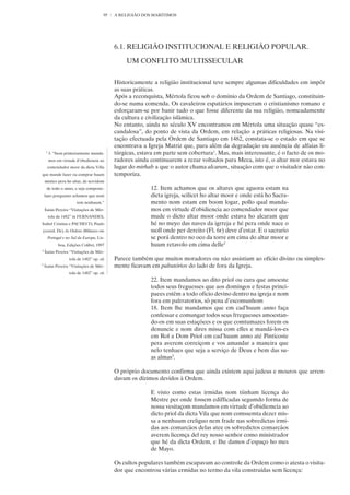 95   A RELIGIÃO DOS MARÍTIMOS




                                             6.1. RELIGIÃO INSTITUCIONAL E RELIGIÃO POPULAR.

                                                 UM CONFLITO MULTISSECULAR


                                             Historicamente a religião institucional teve sempre algumas dificuldades em impôr
                                             as suas práticas.
                                             Após a reconquista, Mértola ficou sob o domínio da Ordem de Santiago, constituin-
                                             do-se numa comenda. Os cavaleiros espatários impuseram o cristianismo romano e
                                             esforçaram-se por banir tudo o que fosse diferente da sua religião, nomeadamente
                                             da cultura e civilização islâmica.
                                             No entanto, ainda no século XV encontramos em Mértola uma situação quase “es-
                                             candalosa”, do ponto de vista da Ordem, em relação a práticas religiosas. Na visi-
                                             tação efectuada pela Ordem de Santiago em 1482, constata-se o estado em que se
                                             encontrava a Igreja Matriz que, para além da degradação ou ausência de alfaias li-
    1
        3. “Item primeiramente manda-        túrgicas, estava em parte sem cobertura1. Mas, mais interessante, é o facto de os mo-
        mos em virtude d’obediencia ao       radores ainda continuarem a rezar voltados para Meca, isto é, o altar mor estava no
     comendador moor da dicta Villa          lugar do mirhab a que o autor chama alcaram, situação com que o visitador não con-
que mande fazer ou comprar huum              temporiza.
    mistico pera ho altar, de servidom
     de todo o anno, e seja composte-                      12. Item achamos que os altares que aguora estam na
    lano porquanto achamos que nom                         dicta igreja, scilicet ho altar moor e onde está ho Sacra-
                         tem nenhuum.”                     mento nom estam em boom logar, pollo qual manda-
    Ísaías Pereira “Visitações de Mér-                     mos em virtude d’obidiencia ao comendador moor que
        tola de 1482” in FERNANDES,                        mude o dicto altar moor onde estava ho alcaram que
Isabel Cristina e PACHECO, Paulo                           hé no meyo das naves da igrreja e hé pera onde nace o
(coord. De) As Ordens Militares em                         ssoll onde per dereito (Fl. 6r) deve d’estar. E o sacrario
        Portugal e no Sul da Europa, Lis-                  se porá dentro no oco da torre em cima do altar moor e
              boa, Edições Colibri, 1997                   huum retavolo em cima delle2
2
    Ísaías Pereira “Visitações de Mér-
                    tola de 1482” op. cit    Parece também que muitos moradores ou não assistiam ao ofício divino ou simples-
3
    Ísaías Pereira “Visitações de Mér-       mente ficavam em palratórios do lado de fora da Igreja.
                    tola de 1482” op. cit
                                                           22. Item mandamos ao dito priol ou cura que amoeste
                                                           todos seus freguesses que aos domingos e festas princi-
                                                           paees estêm a todo oficio devino dentro na igreja e nom
                                                           fora em palrratorios, sô pena d’escomunhom
                                                           18. Item lhe mandamos que em cad’huum anno faça
                                                           confessar e comungar todos seus frreguesses amoestan-
                                                           do-os em suas estaçõees e os que comtumazes forem os
                                                           denuncie e nom dires missa com elles e mandá-los-es
                                                           em Rol a Dom Priol em cad’huum anno até Pinticoste
                                                           pera averem correiçom e vos amandar a maneira que
                                                           nelo tenhaes que seja a serviço de Deus e bem das su-
                                                           as almas3.

                                             O próprio documento confirma que ainda existem aqui judeus e mouros que arren-
                                             davam os dízimos devidos à Ordem.

                                                           E visto como estas irmidas nom tiinham licença do
                                                           Mestre per onde fossem edifficadas segumdo forma de
                                                           nossa vesitaçom mandamos em virtude d’obidiemcia ao
                                                           dicto priol da dicta Vila que nom comssemta dezer mis-
                                                           sa a nenhuum creliguo nem frade nas sobredictas irmi-
                                                           das aos comarcãos delas atee os sobredictos comarcãos
                                                           averem licemça del rey nosso senhor como ministrador
                                                           que hé da dicta Ordem, e Ihe damos d’espaço ho mes
                                                           de Mayo.

                                             Os cultos populares também escapavam ao controle da Ordem como o atesta o visita-
                                             dor que encontrou várias ermidas no termo da vila construídas sem licença:
 