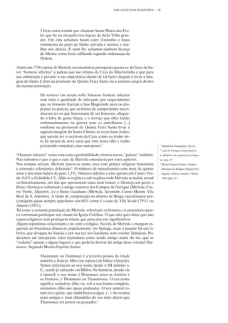 A RELIGIÃO DOS MARÍTIMOS    96




              3 Item outra irmida que chamam Santa Maria das Fro-
              les que hé na mizquita tres legoas da dicta Viilla gran-
              des. Em esta achamos huum calez d’estanho e huua
              vestimenta de pano de liinho surrada e mantas e toa-
              lhas nos altares. E nom lhe achamos tambem licença
              do Mestre como fosse edificada segundo ordenança da
              Ordem.

Ainda em 1758 o prior de Mértola nas memórias paroquiais queixa-se do facto de ha-
ver “homens infectos” e judeus que são irmãos da Caza da Misericórdia e que para
sua admiração e perante a sua impotência diante de tal facto chegam a levar a ima-
gem do Santo Cristo na procissão de Quinta Feira Santa ou a assumir cargos dentro
da mesma instituição.

              He notavel em serem nella Irmaons homens infectos
              com toda a qualidade de infecçam, por requerimento
              que os Irmaons fizeram a Sua Magestade para os des-
              pensar na pureza, que na forma de compromisso neces-
              sitavam ter os que houvessem de ser Irmaons, allegan-
              do a falta de gente limpa, e o serviço que elles fazião
              continuadamente na guerra com os castelhanos [...]
              vendosse na procissam de Quinta Feira Santa levar a
              sagrada imagem do Santo Christo às vezes hum Judeo,
              que sucede ser o escrivam da Caza, como eu tenho vis-
              to há menos de nove anos que vivo nesta villa e tenho
              procurado remedear, mas nam posso.4                                        4
                                                                                             Memórias Paroquiais, Op. cit.
                                                                                         5
                                                                                             Luís de França, Comportamen-
“Homens infectos” serão com toda a probabilidade cristãos novos, “judeus” também.        to Religioso da população portugue-
Não sabemos o que é que o cura de Mértola entenderia por estes epítetos.                 sa, pág. 63
Nos tempos actuais, Mértola insere-se numa área com prática religiosa baixíssima         6
                                                                                             Moisés Espírito Santo, Origens
e estrutura eclesiástica deficiente5. O número de missalizantes com mais de quinze           Orientais da Religião Popular Por-
anos é dos mais baixos do país: 1,5%. Número inferior a este apenas em Castro Ver-           tuguesa, Lisboa, Assírio e Alvim,
de- 0,8% e Grândola 1%. Aliás as regiões e sub-regiões onde Mértola se inclui, actual        1988, pág. 211
ou historicamente, são das que apresentam taxas mais baixas: o Alentejo em geral, o
Baixo Alentejo e sobretudo a antiga comarca dos Campos de Ourique (Mértola, Cas-
tro Verde, Aljustrel...) e o Baixo Guadiana (Mértola, Alcoutim, Castro Marim, Vila
Real de S. António). A título de comparação no distrito de Braga encontramos per-
centagens quase sempre superiores aos 60% como é o caso de Vila Verde (79%) ou
Amares (78%).
Tal como a restante população de Mértola, sobretudo os homens, os pescadores pou-
co costumam participar nos rituais da Igreja Católica. O que não quer dizer que não
sejam religiosos nem pratiquem rituais que para eles são significativos.
Alguns topónimos relacionam o rio com a religião. Na vila de Mértola a margem es-
querda do Guadiana chama-se popularmente rio Tamuge, mais a jusante há um ri-
beiro, que desagua no Vascão e por sua vez no Guadiana com o nome Tamejoso. Po-
deremos até interpretar estes topónimos como sendo antigo nome do rio, que se
“reduziu” apenas a alguns lugares e que poderia derivar do antigo deus oriental Tha-
mouze. Segundo Moisés Espírito Santo:

              Thammuze ou Dommuzi é a terceira pessoa da tríade
              suméria e fenícia, filho (ou esposo) de Isthar (Astarté).
              Temos referências ao seu nome desde o III milénio a.
              C., sendo já cultuado em Biblos. Na Suméria, donde ele
              é natural, o seu nome é Dommuzi; para os Assírios e
              os Fenícios, é Thammusi ou Thammouze. O seu nome
              significa verdadeiro filho ou, sob a sua forma completa,
              verdadeiro filho das águas profundas. O seu animal to-
              tem era o peixe, que simbolizava a água. (...) As versões
              mais antigas e mais difundidas do seu mito dizem que
              Thammuze foi pastor ou pescador.6
 