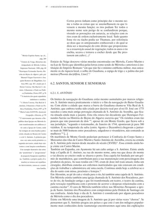 97   A RELIGIÃO DOS MARÍTIMOS




                                                               Certos povos tinham como princípio dar o mesmo no-
                                                               me a todas as coisas que se assemelhassem ou que ti-
                                                               vessem a mesma função; os rios podiam Ter todos o
                                                               mesmo nome sem perigo de se confundirem porque,
                                                               vivendo as povoações em autarcia, as relações com os
                                                               rios eram de ordem exclusivamente local. Tudo quanto
                                                               fosse rio ou riacho podia ser Thamuse, por referência
                                                               ao deus que os antepassados conheceram e do qual se
                                                               dizia ser a incarnação do ente divino que proporciona-
                                                               va a ressurreição anual da vegetação; todos os anos o rio
                                                               enchia, secava e tornava a encher desde que lhe pres-
         7
             Moisés Espírito Santo, op. cit.,                  tassem um culto (...)7
                                    pág. 269
     8
          Estácio da Veiga, Memórias das         Estácio da Veiga descreve várias moedas encontradas em Mértola, Castro Marim e
         Antiguidades de Mértola, Lisboa,        na Luz de Tavira que identifica pelas letras como sendo de Mértola e anteriores à ins-
     Imprensa Nacional, 1880, pág. 60            tituição do Império Romano “em que não há o mínimo emblema militar, mas unica-
9
    Henriques Fernandes Sarrão, His-             mente os da riqueza local, o solho do Guadiana, a espiga de trigo e a palma das pal-
 tória do Reyno do Algarve, pub. por             meiras (Phoenix dactylifera, Linn)”.8
         Manuel Viegas Guerreiro e Joa-
     quim Romero de Magalhães, Lis-
         boa,1983, cap. XV, citado por J.        6.2. SANTOS, SENHOR E SENHORAS
     Horta Correia, Vila Real de S. An-
    tónio, Urbanismo e Poder na Políti-
             ca Pombalina, Porto,1997, p.76      6.2.1. S. ANTÓNIO
     10
             A maioria dos quais espanhóis;
                       andaluzes e catalães.     Os limites da navegação do Guadiana estão mesmo assinalados por marcos religio-
    11
         J. Horta Correia, Vila Real de S.       sos. S. António marca praticamente o início e o fim da navegação do Baixo Guadia-
 António, Urbanismo e Poder na Po-               na. Com efeito a cidade que marca a barra do Guadiana chama-se Vila Real de S.
     lítica Pombalina, Porto,1997, p.79          António, que embora tenha sido criada por decreto real por el-rei D. José em 1775
12
     Maria Luísa SANTOS, Ayamonte                sucedeu a uma mais antiga povoação chamada de S. António da Arenilha, que fica-
                 Geografía e Historia, p 179     ria situada ainda mais a jusante. Esta vila estava tão decadente que Henriques Fer-
13
     É interessante que durante a Re-            nandes Sarrão na História do Reyno do Algarve escrevia que” Os vizinhos eram tão
pública duas Igrejas em Mértola fo-              poucos que não passavam de dois “9, apesar de em Monte Gordo, que ficava sob a
    ram transformadas em edifícios ci-           sua jurisdição, “segundo o testemunho, de Janeiro de 1744, apontavam já para 300
     vis: uma a Igreja do Carmo, onde            vizinhos. E na temporada da safra (entre Agosto e Dezembro) chegavam a juntar-
    há vestígios de uma basílica paleo-          se mais de 5000 homens entre pescadores, salgadores e vivandeiros, não contando as
cristã, situada no Rossio do Carmo               mulheres”10.[...]
    e a de S. António. A primeira pas-           Os marítimos de Monte Gordo poderiam pertencer à Confraria do Corpo Santo e
     sou a ser uma escola primária e a           Mareantes das vilas de Castro Marim e Santo António de Arenilha, erecta na ermida
segunda um teatro, ainda hoje exis-              de S. António pelo menos desde meados do século (XVIII)11. Essa ermida ainda ho-
    tentes e com funções semelhantes.            je existe em Castro Marim.
     Um exemplo ilustrativo das atitu-           Também em Espanha, em Ayamonte há um culto antigo a S. António. Existe ainda
    des “positivistas” e ”progressistas”         hoje a Capilla de S. António, na rua do mesmo nome, uma rua que desce do monte
      da pequena burguesia republica-            e vai directa ao esteiro onde se situava o porto. Esta capela foi fundada por um gré-
    na. Também o próprio padre (Ca-              mio de marinheiros, que contribuíam para a sua manutenção com percentagens dos
         macho) se tornou um republica-          produtos da pesca. As suas rendas em 1785, eram de doze mil reais anuais; tinha um
no interveniente, casou-se e consti-             cirurgião, distribuía esmolas aos enfermos matriculados que não estavam em condi-
                                tuiu família.    ções de trabalhar e administrava até uma escola. Continua ainda hoje a celebrar-se o
                                                 dia do santo com missa, procissão e festejos.12
                                                 Em Alcoutim, ao pé do cais e virada para o rio, há também uma capela de S. António.
                                                 Em Mértola existiu também uma igreja chamada de S. António dos Pescadores, per-
                                                 to do rio, de fundação antiga e que foi transformada em teatro, o teatro da cantina,
                                                 pela vereação republicana com o pretexto de acorrer a despesas relacionadas com a
                                                 cantina escolar13. O cura de Mértola também refere nas Memórias Paroquiais a igre-
                                                 ja de Santo António dos Pescadores com compromisso pela Ordem de Santiago em
                                                 sua confraria. Ainda hoje o dia de S. António é considerado por alguns pescadores
                                                 de Mértola como o dia dos pescadores.
                                                 Existe em Mértola uma imagem de S. António que já por várias vezes “chorou”. Se
                                                 pensarmos que S. António pregou aos peixes e que este é um dos milagres popular-
                                                 mente mais conhecidos deste taumaturgo encontraremos aqui uma das explicações
 