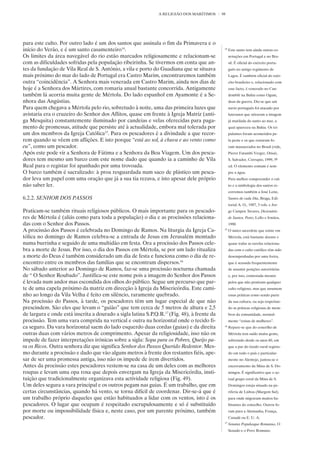 A RELIGIÃO DOS MARÍTIMOS      98




para este culto. Por outro lado é um dos santos que assinala o fim da Primavera e o
início do Verão, e é um santo casamenteiro14.                                                 14
                                                                                                   Este santo tem ainda outras co-
Os limites da área navegável do rio estão marcados religiosamente e relacionam-se                  notações em Portugal e no Bra-
com as dificuldades sofridas pela população ribeirinha. Se tivermos em conta que an-               sil. É oficial do exército portu-
tes da fundação de Vila Real de S. António, a vila e porto do Guadiana que se situava              guês no antigo regimento de
mais próximo do mar do lado de Portugal era Castro Marim, encontraremos também                     Lagos. É também oficial do exér-
outra “coincidência”. A Senhora mais venerada em Castro Marim, ainda nos dias de                   cito brasileiro e, relacionado com
hoje é a Senhora dos Mártires, com romaria anual bastante concorrida. Antigamente                  esse facto, é venerado no Can-
também lá acorria muita gente de Mértola. Do lado espanhol em Ayamonte é a Se-                     domblé na Bahia como Ogum,
nhora das Angústias.                                                                               deus da guerra. Diz-se que um
Para quem chegava a Mértola pelo rio, sobretudo à noite, uma das primeira luzes que                navio português foi atacado por
avistaria era o cruzeiro do Senhor dos Aflitos, quase em frente à Igreja Matriz (anti-             luteranos que atiraram a imagem
ga Mesquita) constantemente iluminado por candeias e velas oferecidas para paga-                   já mutilada do santo ao mar, a
mento de promessas, atitude que persiste até à actualidade, embora mal tolerada por                qual apareceu na Bahia. Os tri-
um dos membros da Igreja Católica15. Para os pescadores é a divindade a que recor-                 pulantes foram acometidos pe-
rem quando se vêem em aflições. E isto porque “está ao sol, à chuva e ao vento como                la peste e os que restaram fo-
eu”, como um pescador.                                                                             ram massacrados no Brasil (vide,
Após este pode vir a Senhora de Fátima e a Senhora da Boa Viagem. Um dos pesca-                    Pierre Fatumbi Verger, Orixás,
dores tem mesmo um barco com este nome dado que quando ia a caminho de Vila                        S. Salvador, Corrupio, 1999, 5ª
Real para o registar foi apanhado por uma trovoada.                                                ed. O elemento comum é sem-
O barco também é sacralizado: à proa resguardada num saco de plástico um pesca-                    pre a água.
dor leva um papel com uma oração que já a sua tia rezava, e isto apesar dele próprio               Para melhor compreender o cul-
não saber ler.                                                                                     to e a simbologia dos santos re-
                                                                                                   corremos também a José Leite,
6.2.2. SENHOR DOS PASSOS                                                                           Santos de cada Dia, Braga, Edi-
                                                                                                   torial A. O., 1987, 3 vols. e Jor-
Praticam-se também rituais religiosos públicos. O mais importante para os pescado-                 ge Campos Tavares, Dicionário
res de Mértola é (aliás como para toda a população) o dia e as procissões relaciona-               de Santos, Porto, Lello e Irmãos,
das com o Senhor dos Passos.                                                                       1990
A procissão dos Passos é celebrada no Domingo de Ramos. Na liturgia da Igreja Ca-             15
                                                                                                   O único sacerdote que existe em
tólica no domingo de Ramos celebra-se a entrada de Jesus em Jerusalém montado                      Mértola, está bastante doente e
numa burrinha e seguido de uma multidão em festa. Ora a procissão dos Passos cele-                 quase todas as tarefas relaciona-
bra a morte de Jesus. Por isso, o dia dos Passos em Mértola, se por um lado ritualiza              das com o culto católico têm sido
a morte do Deus é também considerado um dia de festa e funciona como o dia de re-                  desempenhadas por uma freira,
encontro entre os membros das famílias que se encontram dispersos.16                               que é acusada frequentemente
No sábado anterior ao Domingo de Ramos, faz-se uma procissão nocturna chamada                      de assumir posições autoritárias
de “ O Senhor Roubado”. Justifica-se este nome pois a imagem do Senhor dos Passos                  e, por isso, contestada mesmo
é levada num andor mas escondida dos olhos do público. Segue um percurso que par-                  pelos que não praticam qualquer
te de uma capela próximo da matriz em direcção à Igreja da Misericórdia. Este cami-                culto religioso, mas que assumem
nho ao longo da Vila Velha é feito em silêncio, raramente quebrado.                                essas práticas como sendo parte
Na procissão do Passos, à tarde, os pescadores têm um lugar especial de que não                    da sua cultura, ou seja respeitan-
prescindem. São eles que levam o “guião” que tem cerca de 5 metros de altura e 2,5                 do as práticas religiosas de mem-
de largura e onde está inscrita a dourado a sigla latina S.P.Q.R.17 (Fig. 48), à frente da         bros da comunidade, normal-
procissão. Tem uma vara comprida na vertical e outra na horizontal onde o tecido fi-               mente “coisas de mulheres”.
ca seguro. Da vara horizontal saem do lado esquerdo duas cordas (guias) e da direita          16
                                                                                                   Repare-se que do concelho de
outras duas com vários metros de comprimento. Apesar da religiosidade, isso não os                 Mértola tem saído muita gente,
impede de fazer interpretações irónicas sobre a sigla: Sopa para os Pobres, Queijo pa-             sobretudo desde os anos 60, em
ra os Ricos. Outra senhora diz que significa Senhor dos Passos Querido Redentor. Mes-              que a par do êxodo rural regista-
mo durante a procissão e dado que vão alguns metros à frente dos restantes fiéis, ape-             do em todo o país e particular-
sar de ser uma promessa antiga, isso não os impede de irem divertidos.                             mente no Alentejo, juntou-se o
Antes da procissão estes pescadores vestem-se na casa de um deles com as melhores                  encerramento da Mina de S. Do-
roupas e levam uma opa roxa que depois envergam na Igreja da Misericórdia, insti-                  mingos. É significativo que o ac-
tuição que tradicionalmente organizava esta actividade religiosa (Fig. 49).                        tual grupo coral da Mina de S.
Um deles segura a vara principal e os outros pegam nas guias. É um trabalho, que em                Domingos esteja situado na pe-
certas circunstâncias, quando há vento, se torna difícil de coordenar. Dir-se-á que é              riferia de Lisboa (Margem Sul)
um trabalho próprio daqueles que estão habituados a lidar com os ventos, isto é os                 para onde migraram muitos ha-
pescadores. O lugar que ocupam é respeitado escrupulosamente e só é substituído                    bitantes do concelho. Outros fo-
por morte ou impossibilidade física e, neste caso, por um parente próximo, também                  ram para a Alemanha, França,
pescador.                                                                                          Canadá ou E. U. A.
                                                                                              17
                                                                                                   Senatus Populusque Romanus, O
                                                                                                   Senado e o Povo Romano.
 