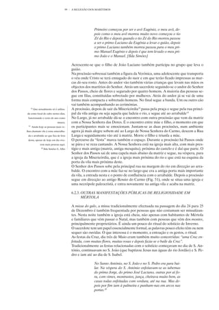 99   A RELIGIÃO DOS MARÍTIMOS




                                                             Primeiro começou por ser o avô Eugénio, o meu avô, de-
                                                             pois como o meu avô morreu muito novo começou o tio
                                                             Zé do Rio e depois quando o tio Zé do Rio morreu passou
                                                             a ser o primo Luciano da Eugénia a levar o guião, depois
                                                             o primo Luciano também morreu passou para o meu pri-
                                                             mo Manuel Eugénio e depois é que tem levado o meu pri-
                                                             mo João e o Manuel. [Ilda Simões]

                                              Acrescente-se que o filho de João Luciano também participa no grupo que leva o
                                              guião.
                                              Na procissão sobressai também a figura da Verónica, uma adolescente que transporta
                                              o véu onde Cristo se terá enxugado do suor e em que terão ficado impressas as mar-
                                              cas do seu rosto. Antes do andor vão também várias crianças que levam nas mãos os
                                              objectos dos martírios do Senhor. Atrás um sacerdote seguindo-se o andor do Senhor
                                              dos Passos, cheio de flores e segurado por quatro homens. A maioria das pessoas se-
                                              gue em filas, constituídas sobretudo por mulheres. Atrás do andor já se vai de uma
                                              forma mais compacta e sobretudo homens. No final segue a banda. Um ou outro cão
                                              vai também acompanhando as cerimónias.
      18
           Que actualmente só é utiliza-      A procissão, depois de sair da Misericórdia18 passa pela praça e segue pela rua princi-
da como local de culto nestes dias,           pal da vila antiga ou seja aquela que ladeia o rio, e segue até ao arrabalde19
 funcionando o resto do ano como              No Largo, já no arrabalde dá-se o encontro com outra procissão que vem da matriz
                                   museu.     com a Nossa Senhora das Dores. É o encontro entre mãe e filho, o momento em que
 19
      Ainda hoje as pessoas mais ve-          os participantes mais se emocionam. Juntam-se as duas procissões, num ambiente
lhas chamam vila à zona amuralha-             agora já mais alegre sobem até ao Largo de Nossa Senhora do Carmo, descem a Rua
 da e arrabalde ao que fica de fora           Larga e seguidamente vão até à matriz. Morre o filho e triunfa a mãe.
 desta, apesar de hoje em dia vive-           O percurso da “festa” marca também o espaço. Durante a procissão há Passos onde
                 rem mais pessoas aqui.       se pára e se reza cantando. A Nossa Senhora está na igreja mais alta, com mais pres-
                  20
                       Ilda Simões S. Alho    tígio e mais antiga (matriz, antiga mesquita), próxima do castelo e é daí que parte. O
                                              Senhor dos Passos sai de uma capela mais abaixo da matriz e segue, na véspera, para
                                              a igreja da Misericórdia, que é a igreja mais próxima do rio e que está na esquina da
                                              porta da vila mais próxima deste.
                                              O Senhor dos Passos sobe pela principal rua na margem do rio em direcção ao arra-
                                              balde. O encontro com a mãe faz-se no largo que era a antiga porta mais importante
                                              da vila, a entrada nesta e o ponto de confluência com o arrabalde. Depois a procissão
                                              segue em direcção ao antigo Rossio do Carmo (Fig. 51), onde se situa uma igreja e
                                              uma necrópole paleocristã, e entra novamente na antiga vila e acaba na matriz.

                                              6.2.3. OUTRAS MANIFESTAÇÕES PÚBLICAS DE RELIGIOSIDADE EM
                                                     MÉRTOLA

                                              A missa do galo, a missa tradicionalmente efectuada na passagem do dia 24 para 25
                                              de Dezembro é também frequentada por pessoas que não costumam ser missalizan-
                                              tes. Nesta noite também a igreja está cheia, não apenas com habitantes de Mértola
                                              e familiares que vêm passar o Natal, mas também com pessoas que vêm dos montes,
                                              principalmente proprietários. É ainda um pouco do ritual do solstício de Inverno.
                                              O sacerdote tem um papel essencialmente formal, as palavras pouco efeito têm ou nem
                                              sequer são ouvidas. O que interessa é o momento, a entoação e os gestos, o ritual.
                                              As festas da Cruz, dia três de Maio eram também muito concorridas: “uma Cruz en-
                                              feitada, com muitas flores, muitas rosas e depois fazia-se o baile da Cruz”.
                                              Tradicionalmente as festas relacionadas com o solstício começavam no dia de S. An-
                                              tónio, continuavam no S. João (que baptizou Jesus nas águas do rio Jordão) e S. Pe-
                                              dro e iam até ao dia de S. Isabel.

                                                             No Santo António, no S. João e no S. Pedro era para bai-
                                                             lar. Na véspera do S. António enfeitavam-se as tabernas
                                                             do primo Jorge, do primo José Luciano, outras por aí fo-
                                                             ra, com vimes, montrastos, junça, cheirava muito bem, as
                                                             casas todas enfeitadas com verdura, até na rua. Mas de-
                                                             pois por fim iam à palmeira e punham-nas em arcos nas
                                                             portas.20
 
