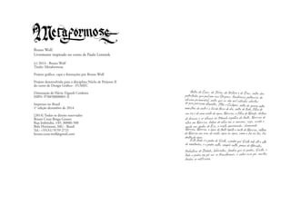 Antes do Caos, da Terra, do tártaro e de Eros, antes daspotestades que pulsam nas Origens, tenebrosas potencias doabismo primordial, antes que as dez mil válvulas abertasde gaia parissem Gigantes, Titãs e Ciclopes, antes da guerra entremonstros da noite e a lúcida força do dia, antes de tudo, filho de
um rio e de uma ninfa da água, Narciso, o filho de Náiade, deitava
de bruços e se olhava no trêmulo espelho da fonte, Narciso de
olho em Narciso, beleza de olho em si mesma, cego, surdo e
mudo aos apelos de Eco, a ninfa apaixonada, chamando
Narciso, Narciso, a água da fonte repete o rosto de Narciso, reflexo
de Narciso nos ecos da ninfa, água na água, como a luz na luz, luz
dentro da água.
Esta lenda é a pedra de Sísifo, a pedra que Sísifo rola até o altoda montanha, e a pedra volta, sempre volta, penas de Hércules,
trabalhos de Dédalo, labirintos, lembra que és pedra, Sísifo, e
toda a pedra em pó vai se transformar, e sobre esse pó, muitas
lendas se edificarão.
Bruno Wolf.
Livremente inspirado no conto de Paulo Leminsk
(c) 2014 - Bruno Wolf
Titulo: Metaformose
Projeto gráfico, capa e ilustrações por Bruno Wolf
Projeto desenvolvido para a disciplina Núclo de Projetos II
do curso de Design Gráfico - FUMEC
Orientação de Flávio Vignoli Cordeiro
ISBN: 978850000001-X
Impresso no Brasil
1° edição dezembro de 2014
[2014] Todos os direito reservados
Bruno Cesar Braga Gomes
Rua Imbituba, 149, 30880-500
Belo Horizonte, MG - Brasil
Tel.: +55(31) 9159 2721
bruno.cesar.wolf@gmail.com
 
