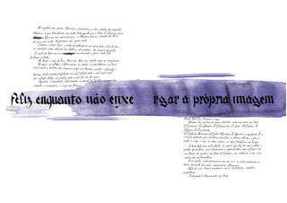 formas deste mundo projetadas no azul celeste onde o azul mais azul
das estrelas lateja, os pontos onde o azul do céu dói mais.
No espelho das águas, Narciso a reconhece, a dos cabelos de serpente,
Medusa, a que transforma em pedra todo aquele que a fitar. O olho na água,
Narciãso Narciso não corre perigo, e a Medusa passa, armada da força
de ver e ser vista. A próxima vez, quem sabe.
Começa a fazer frio, o vento do entardecer vai apagando a luz do dia,as sombras saem debaixo das folhas, das pedras, do coração do mato.
O rosto de Narciso vai escurecejdo escurecendo a água, onde logo
brilham estrelas.
Ao longe, a voz de Eco, Narciso, Narciso, repete como se sangrasse.
Na água, as estrelas, a Ursa maior, os signos, as constelações, as luzes
cegas onde o arbítrio dos homens julga ver formas, perfis, silhuetas,
Tudo pode se transmutar em tudo.
Aquário, o aguadeiro, Ganimedes, o amado de Júpiter, o signo dos
Ainda bem que Tirésias é cego.
Nadam dois peixes na água celestial, cada um para um lado.
O Carneiro. Os Gêmeos. O Caranguejo. O Leão. A Virgem. A
Balança. O Escorpião.
O Centauro Flecheiro. A Cabra Marinha. E Aquário, o aguadeiro. E o
círculo rodando uma história sem fim, o eterno retorno, o dia, a
noite, a vida, o eco, os doze signos, os doze trabalhos do herói.
A tudo Narciso está atento, ao sonho que faz de uma cabeça e
peitos de mulher, asas de pássaro e corpo de leão, uma esfinge e de
um tronco de cavalo e um torso de homem, um centauro, o ser, esse
sonho das metamorfoses.
Essa noite, nada permanece em seu ser, os seres padecem as
dores do parto das mais improváveis alterações.
Não há ser, tudo é mudança, ecos, revérberos, câmbios
perpétuos.
videntes e visionários, o signo de Tirésias,
formas deste mundo projetadas no azul celeste onde o azul mais azul
das estrelas lateja, os pontos onde o azul do céu dói mais.formas deste mundo projetadas no azul celeste onde o azul mais azul
das estrelas lateja, os pontos onde o azul do céu dói mais.formas deste mundo projetadas no azul celeste onde o azul mais azul
cegas onde o arbítrio dos homens julga ver formas, perfis, silhuetas,
formas deste mundo projetadas no azul celeste onde o azul mais azul
cegas onde o arbítrio dos homens julga ver formas, perfis, silhuetas,
formas deste mundo projetadas no azul celeste onde o azul mais azul
Aquário, o aguadeiro, Ganimedes, o amado de Júpiter, o signo dosdas estrelas lateja, os pontos onde o azul do céu dói mais.
Aquário, o aguadeiro, Ganimedes, o amado de Júpiter, o signo dosdas estrelas lateja, os pontos onde o azul do céu dói mais.
Ainda bem que Tirésias é cego.
Nadam dois peixes na água celestial, cada um para um lado.
Ainda bem que Tirésias é cego.
Nadam dois peixes na água celestial, cada um para um lado.
Ainda bem que Tirésias é cego.
O Carneiro. Os Gêmeos. O Caranguejo. O Leão. A Virgem. A
Nadam dois peixes na água celestial, cada um para um lado.
O Carneiro. Os Gêmeos. O Caranguejo. O Leão. A Virgem. A
Nadam dois peixes na água celestial, cada um para um lado.
videntes e visionários, o signo de Tirésias,
 