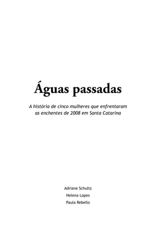Águas passadas
A história de cinco mulheres que enfrentaram
as enchentes de 2008 em Santa Catarina
Adriane Schultz
Helena Lopes
Paula Rebello
 