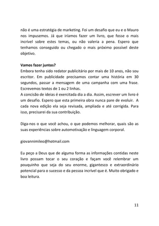 não é uma estratégia de marketing. Foi um desafio que eu e o Mauro
nos impusemos. Já que iríamos fazer um livro, que fosse o mais
incrível sobre estes temas, ou não valeria a pena. Espero que
tenhamos conseguido ou chegado o mais próximo possível deste
objetivo.

Vamos fazer juntos?
Embora tenha sido redator publicitário por mais de 10 anos, não sou
escritor. Em publicidade precisamos contar uma história em 30
segundos, passar a mensagem de uma campanha com uma frase.
Escrevemos textos de 1 ou 2 linhas.
A concisão de ideias é exercitada dia a dia. Assim, escrever um livro é
um desafio. Espero que esta primeira obra nunca pare de evoluir. A
cada nova edição ela seja revisada, ampliada e até corrigida. Para
isso, precisarei da sua contribuição.

Diga-nos o que você achou, o que podemos melhorar, quais são as
suas experiências sobre automotivação e linguagem corporal.

giovannimileo@hotmail.com

Eu peço a Deus que de alguma forma as informações contidas neste
livro possam tocar o seu coração e façam você relembrar um
pouquinho que seja do seu enorme, gigantesco e extraordinário
potencial para o sucesso e da pessoa incrível que é. Muito obrigado e
boa leitura.




                                                                    11
 