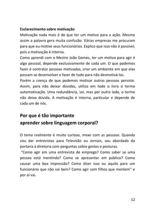 Esclarecimento sobre motivação
Motivação nada mais é do que ter um motivo para a ação. Mesmo
assim a palavra gera muita confusão. Várias empresas me procuram
para que eu motive seus funcionários. Explico que isso não é possível,
pois a motivação é interna.
Como aprendi com o Mestre João Gomes, ter um motivo para agir é
algo pessoal, depende exclusivamente de cada um. O que podemos
fazer é contratar pessoas motivadas, criar um ambiente em que elas
possam se desenvolver e fazer de tudo para não desmotivá-las.
Porém a crença de que podemos motivar outras pessoas persiste.
Assim, para não deixar dúvidas, utilizo em todo o livro o termo
automotivação. Uma redundância, sei, mas por outro lado, o termo
não deixa dúvida. A motivação é interna, particular e depende de
cada um de nós.


Por que é tão importante
aprender sobre linguagem corporal?

O tema realmente é muito curioso, mexe com as pessoas. Quando
vou dar entrevistas para Televisão ou Jornais, sou abordado da
portaria à diretoria com perguntas sobre gestos e posturas.
 “Como agir em uma entrevista de emprego? Como saber se uma
pessoa está mentindo? Como se apresentar em público? Como
causar uma boa impressão? Como dizer isso ou aquilo para um
funcionário que não vai bem? Como agir com filhos que mentem” e
por aí vai.




                                                                   12
 