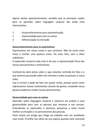 Apesar destes questionamentos, acredito que as principais razões
para se aprender sobre linguagem corporal são ainda mais
interessantes.

1      - Autoconhecimento para automotivação
2      - Generosidade para com os outros
3      - Diferenciação no mercado

Autoconhecimento para se automotivar
Expressamos em nosso corpo o que sentimos. Não há como estar
triste e manter uma postura ereta. Ou estar feliz, com o olhar
cabisbaixo.
A expressão corporal nada mais é do que a representação física dos
nossos pensamentos e sentimentos.

Conhecê-los dará pistas sobre o que estamos sentindo de fato e o
que estamos pensando sobre nós mesmos e sobre as pessoas a nossa
volta.
Isso é incrível e pode de fato nos ajudar muito, porque assim como
expressamos nossos sentimentos através de gestos, mudando nossa
postura podemos mudar nossos pensamentos.

Generosidade para com os outros
Aprender sobre linguagem corporal e colocá-la em prática é uma
generosidade para com as pessoas que amamos e nos cercam.
Entendendo as expressões e posturas, passamos a notar muito
melhor as emoções e os pensamentos das pessoas.
Você notará um amigo que chega ao trabalho com um semblante
mais triste. O brilho nos olhos da sua esposa quando você concorda

                                                               13
 