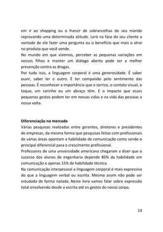 em ir ao shopping ou o franzir de sobrancelhas do seu marido
reprovando uma determinada atitude. Lerá na face do seu cliente a
vontade de ele fazer uma pergunta ou o benefício que mais o atrai
no produto que você vende.
No mundo em que vivemos, perceber as pequenas variações em
nossos filhos e manter um diálogo aberto pode ser a melhor
prevenção contra as drogas.
Por tudo isso, a linguagem corporal é uma generosidade. É saber
ouvir, saber ler o outro. É ter compaixão pelo sentimento das
pessoas. É reconhecer a importância que o sorriso, o contato visual, o
toque, um carinho ou um abraço têm. E o impacto que esses
pequenos gestos podem ter em nossas vidas e na vida das pessoas a
nossa volta.



Diferenciação no mercado
Várias pesquisas realizadas entre gerentes, diretores e presidentes
de empresas, da mesma forma que pesquisas feitas com profissionais
de várias áreas apontam a habilidade de comunicação como sendo o
principal diferencial para o crescimento profissional.
Professores de uma universidade americana chegaram a dizer que o
sucesso dos alunos de engenharia depende 85% da habilidade em
comunicação e apenas 15% de habilidade técnica.
Na comunicação interpessoal a linguagem corporal é mais expressiva
do que a linguagem verbal ou escrita. Mesmo assim não pode ser
estudada de forma isolada. Neste livro vamos falar sobre expressão
total envolvendo desde a escrita até os gestos do nosso corpo.




                                                                   14
 