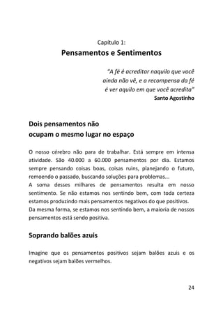 Capítulo 1:
            Pensamentos e Sentimentos

                              “A fé é acreditar naquilo que você
                            ainda não vê, e a recompensa da fé
                             é ver aquilo em que você acredita”
                                                Santo Agostinho



Dois pensamentos não
ocupam o mesmo lugar no espaço

O nosso cérebro não para de trabalhar. Está sempre em intensa
atividade. São 40.000 a 60.000 pensamentos por dia. Estamos
sempre pensando coisas boas, coisas ruins, planejando o futuro,
remoendo o passado, buscando soluções para problemas...
A soma desses milhares de pensamentos resulta em nosso
sentimento. Se não estamos nos sentindo bem, com toda certeza
estamos produzindo mais pensamentos negativos do que positivos.
Da mesma forma, se estamos nos sentindo bem, a maioria de nossos
pensamentos está sendo positiva.


Soprando balões azuis

Imagine que os pensamentos positivos sejam balões azuis e os
negativos sejam balões vermelhos.



                                                             24
 