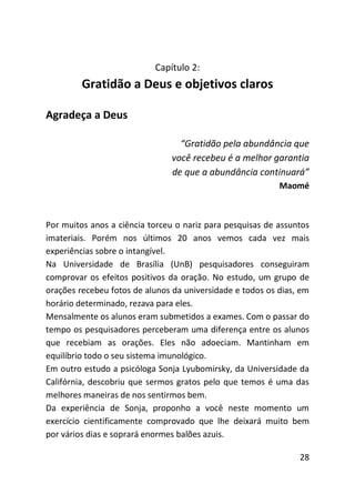 Capítulo 2:
         Gratidão a Deus e objetivos claros

Agradeça a Deus

                                  “Gratidão pela abundância que
                                você recebeu é a melhor garantia
                                de que a abundância continuará”
                                                           Maomé



Por muitos anos a ciência torceu o nariz para pesquisas de assuntos
imateriais. Porém nos últimos 20 anos vemos cada vez mais
experiências sobre o intangível.
Na Universidade de Brasília (UnB) pesquisadores conseguiram
comprovar os efeitos positivos da oração. No estudo, um grupo de
orações recebeu fotos de alunos da universidade e todos os dias, em
horário determinado, rezava para eles.
Mensalmente os alunos eram submetidos a exames. Com o passar do
tempo os pesquisadores perceberam uma diferença entre os alunos
que recebiam as orações. Eles não adoeciam. Mantinham em
equilíbrio todo o seu sistema imunológico.
Em outro estudo a psicóloga Sonja Lyubomirsky, da Universidade da
Califórnia, descobriu que sermos gratos pelo que temos é uma das
melhores maneiras de nos sentirmos bem.
Da experiência de Sonja, proponho a você neste momento um
exercício cientificamente comprovado que lhe deixará muito bem
por vários dias e soprará enormes balões azuis.

                                                                28
 