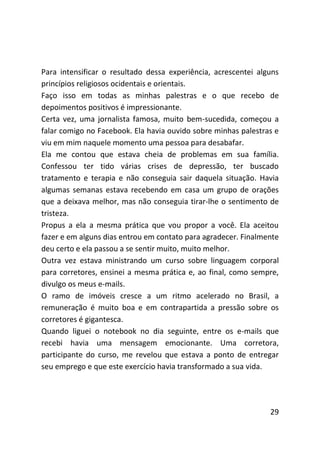 Para intensificar o resultado dessa experiência, acrescentei alguns
princípios religiosos ocidentais e orientais.
Faço isso em todas as minhas palestras e o que recebo de
depoimentos positivos é impressionante.
Certa vez, uma jornalista famosa, muito bem-sucedida, começou a
falar comigo no Facebook. Ela havia ouvido sobre minhas palestras e
viu em mim naquele momento uma pessoa para desabafar.
Ela me contou que estava cheia de problemas em sua família.
Confessou ter tido várias crises de depressão, ter buscado
tratamento e terapia e não conseguia sair daquela situação. Havia
algumas semanas estava recebendo em casa um grupo de orações
que a deixava melhor, mas não conseguia tirar-lhe o sentimento de
tristeza.
Propus a ela a mesma prática que vou propor a você. Ela aceitou
fazer e em alguns dias entrou em contato para agradecer. Finalmente
deu certo e ela passou a se sentir muito, muito melhor.
Outra vez estava ministrando um curso sobre linguagem corporal
para corretores, ensinei a mesma prática e, ao final, como sempre,
divulgo os meus e-mails.
O ramo de imóveis cresce a um ritmo acelerado no Brasil, a
remuneração é muito boa e em contrapartida a pressão sobre os
corretores é gigantesca.
Quando liguei o notebook no dia seguinte, entre os e-mails que
recebi havia uma mensagem emocionante. Uma corretora,
participante do curso, me revelou que estava a ponto de entregar
seu emprego e que este exercício havia transformado a sua vida.




                                                                29
 