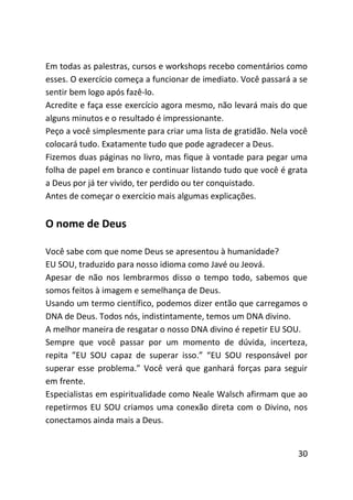 Em todas as palestras, cursos e workshops recebo comentários como
esses. O exercício começa a funcionar de imediato. Você passará a se
sentir bem logo após fazê-lo.
Acredite e faça esse exercício agora mesmo, não levará mais do que
alguns minutos e o resultado é impressionante.
Peço a você simplesmente para criar uma lista de gratidão. Nela você
colocará tudo. Exatamente tudo que pode agradecer a Deus.
Fizemos duas páginas no livro, mas fique à vontade para pegar uma
folha de papel em branco e continuar listando tudo que você é grata
a Deus por já ter vivido, ter perdido ou ter conquistado.
Antes de começar o exercício mais algumas explicações.


O nome de Deus

Você sabe com que nome Deus se apresentou à humanidade?
EU SOU, traduzido para nosso idioma como Javé ou Jeová.
Apesar de não nos lembrarmos disso o tempo todo, sabemos que
somos feitos à imagem e semelhança de Deus.
Usando um termo científico, podemos dizer então que carregamos o
DNA de Deus. Todos nós, indistintamente, temos um DNA divino.
A melhor maneira de resgatar o nosso DNA divino é repetir EU SOU.
Sempre que você passar por um momento de dúvida, incerteza,
repita ”EU SOU capaz de superar isso.” “EU SOU responsável por
superar esse problema.” Você verá que ganhará forças para seguir
em frente.
Especialistas em espiritualidade como Neale Walsch afirmam que ao
repetirmos EU SOU criamos uma conexão direta com o Divino, nos
conectamos ainda mais a Deus.


                                                                 30
 