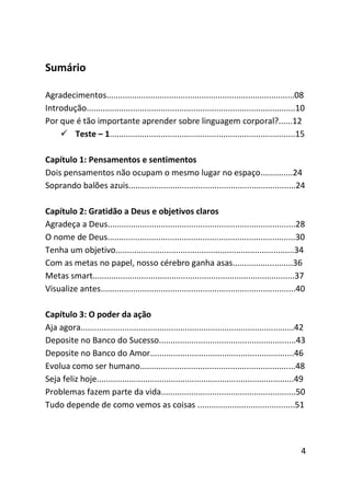 Sumário

Agradecimentos.................................................................................08
Introdução..........................................................................................10
Por que é tão importante aprender sobre linguagem corporal?......12
     Teste – 1................................................................................15

Capítulo 1: Pensamentos e sentimentos
Dois pensamentos não ocupam o mesmo lugar no espaço..............24
Soprando balões azuis........................................................................24

Capítulo 2: Gratidão a Deus e objetivos claros
Agradeça a Deus.................................................................................28
O nome de Deus.................................................................................30
Tenha um objetivo.............................................................................34
Com as metas no papel, nosso cérebro ganha asas..........................36
Metas smart.......................................................................................37
Visualize antes....................................................................................40

Capítulo 3: O poder da ação
Aja agora............................................................................................42
Deposite no Banco do Sucesso...........................................................43
Deposite no Banco do Amor..............................................................46
Evolua como ser humano...................................................................48
Seja feliz hoje.....................................................................................49
Problemas fazem parte da vida..........................................................50
Tudo depende de como vemos as coisas ..........................................51




                                                                                                     4
 