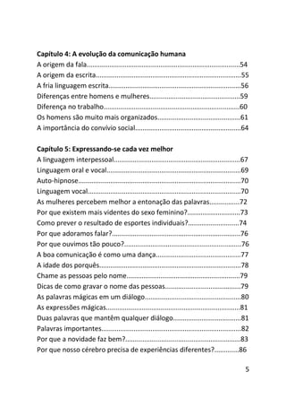 Capítulo 4: A evolução da comunicação humana
A origem da fala.................................................................................54
A origem da escrita.............................................................................55
A fria linguagem escrita......................................................................56
Diferenças entre homens e mulheres................................................59
Diferença no trabalho........................................................................60
Os homens são muito mais organizados............................................61
A importância do convívio social........................................................64

Capítulo 5: Expressando-se cada vez melhor
A linguagem interpessoal...................................................................67
Linguagem oral e vocal.......................................................................69
Auto-hipnose......................................................................................70
Linguagem vocal.................................................................................70
As mulheres percebem melhor a entonação das palavras................72
Por que existem mais videntes do sexo feminino?............................73
Como prever o resultado de esportes individuais?...........................74
Por que adoramos falar?....................................................................76
Por que ouvimos tão pouco?..............................................................76
A boa comunicação é como uma dança.............................................77
A idade dos porquês...........................................................................78
Chame as pessoas pelo nome............................................................79
Dicas de como gravar o nome das pessoas........................................79
As palavras mágicas em um diálogo...................................................80
As expressões mágicas.......................................................................81
Duas palavras que mantêm qualquer diálogo....................................81
Palavras importantes..........................................................................82
Por que a novidade faz bem?.............................................................83
Por que nosso cérebro precisa de experiências diferentes?.............86

                                                                                                  5
 