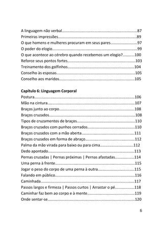 A linguagem não verbal......................................................................87
Primeiras impressões.........................................................................89
O que homens e mulheres procuram em seus pares.........................97
O poder do elogio...............................................................................99
O que acontece ao cérebro quando recebemos um elogio?...........100
Reforce seus pontos fortes...............................................................103
Treinamento dos golfinhos..............................................................104
Conselho às esposas.........................................................................105
Conselho aos maridos......................................................................105

Capítulo 6: Linguagem Corporal
Postura.............................................................................................106
Mão na cintura.................................................................................107
Braços junto ao corpo......................................................................108
Braços cruzados................................................................................108
Tipos de cruzamentos de braços......................................................110
Braços cruzados com punhos cerrados............................................110
Braços cruzados com a mão aberta.................................................111
Braços cruzados em forma de abraço..............................................112
Palma da mão virada para baixo ou para cima...............................112
Dedo apontado................................................................................113
Pernas cruzadas | Pernas próximas | Pernas afastadas..................114
Uma perna à frente..........................................................................115
Jogar o peso do corpo de uma perna à outra..................................115
Falando em público..........................................................................116
Caminhada.......................................................................................117
Passos largos e firmeza | Passos curtos | Arrastar o pé..................118
Caminhar faz bem ao corpo e à mente............................................119
Onde sentar-se.................................................................................120

                                                                                                     6
 