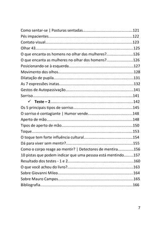 Como sentar-se | Posturas sentadas...............................................121
Pés impacientes...............................................................................122
Contato visual..................................................................................123
Olhar 43............................................................................................125
O que encanta os homens no olhar das mulheres?.........................126
O que encanta as mulheres no olhar dos homens?.........................126
Posicionando-se à esquerda.............................................................127
Movimento dos olhos.......................................................................128
Dilatação de pupila...........................................................................131
As 7 expressões inatas......................................................................132
Gestos de Autopassivação................................................................141
Sorriso..............................................................................................141
     Teste – 2..............................................................................142
Os 5 principais tipos de sorriso........................................................145
O sorriso é contagiante | Humor vende..........................................148
Aperto de mão.................................................................................148
Tipos de aperto de mão...................................................................150
Toque...............................................................................................153
O toque tem forte influência cultural..............................................154
Dá para viver sem mentir?...............................................................155
Como o corpo reage ao mentir? | Detectores de mentira...............156
10 pistas que podem indicar que uma pessoa está mentindo.........157
Resultado dos testes - 1 e 2..............................................................160
O que você achou do livro?..............................................................163
Sobre Giovanni Mileo.......................................................................164
Sobre Mauro Campos.......................................................................165
Bibliografia.......................................................................................166




                                                                                                      7
 