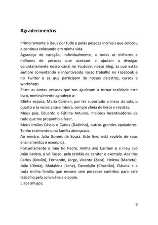 Agradecimentos

Primeiramente a Deus por tudo e pelas pessoas incríveis que colocou
e continua colocando em minha vida.
Agradeço de coração, individualmente, a todas as milhares e
milhares de pessoas que acessam e ajudam a divulgar
voluntariamente nosso canal no Youtube, nosso blog, as que estão
sempre comentando e incentivando nosso trabalho no Facebook e
no Twitter e as que participam de nossas palestras, cursos e
workshops.
Entre as tantas pessoas que nos ajudaram a tornar realidade este
livro, nominalmente agradeço a:
Minha esposa, Maria Carmen, por ter suportado a mesa da sala, o
quarto e às vezes a casa inteira, sempre cheia de livros e revistas.
Meus pais, Eduardo e Fátima Antunes, maiores incentivadores de
tudo que me proponho a fazer.
Meus irmãos Cássio e Carlos (Dadinho), outros grandes apoiadores.
Tenho realmente uma família abençoada.
Ao mestre, João Gomes de Souza. Este livro está repleto de seus
ensinamentos e exemplos.
Postumamente a meu tio Pedro, minha avó Carmen e a meu avó
João Batista, o vô Russo, pela retidão de caráter e exemplo. Aos tios
Carlos (Xinxão), Fernando, Jorge, Vicente (Zeca), Helena (Marieta),
João (Dinda), Madalena (Lena), Conceição (Chachão), Cláudia e a
toda minha família que mesmo sem perceber contribui para este
trabalho pela convivência e apoio.
E aos amigos:




                                                                   8
 