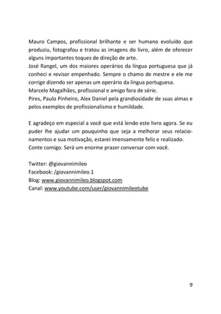 Mauro Campos, profissional brilhante e ser humano evoluído que
produziu, fotografou e tratou as imagens do livro, além de oferecer
alguns importantes toques de direção de arte.
José Rangel, um dos maiores operários da língua portuguesa que já
conheci e revisor empenhado. Sempre o chamo de mestre e ele me
corrige dizendo ser apenas um operário da língua portuguesa.
Marcelo Magalhães, profissional e amigo fora de série.
Pires, Paulo Pinheiro, Alex Daniel pela grandiosidade de suas almas e
pelos exemplos de profissionalismo e humildade.

E agradeço em especial a você que está lendo este livro agora. Se eu
puder lhe ajudar um pouquinho que seja a melhorar seus relacio-
namentos e sua motivação, estarei imensamente feliz e realizado.
Conte comigo. Será um enorme prazer conversar com você.

Twitter: @giovannimileo
Facebook: /giovannimileo.1
Blog: www.giovannimileo.blogspot.com
Canal: www.youtube.com/user/giovannimileotube




                                                                   9
 