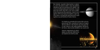 No entanto, quando observamos o plane-
ta, este não parece exibir o tipo de padrões
climáticos que encontramos em Júpiter, tais
como as tempestades permanentes. A razão
para que assim seja tem a ver com as difer-
entes massas dos dois planetas. Saturno tem
apenas 30% da massa de Júpiter o que sig-
nifica que a compressão gravitacional a que
sujeita a sua atmosfera é muito menor.


              Em Júpiter as camadas de nuvens têm uma es-
              pessura de 75km, quando em Saturno chegam
              até aos 300 km. No entanto isto não quer diz-
              er que Saturno não exiba padrões climáticos.
              De facto, observando detalhes nas nuvens de
              Saturno registaram-se veloci-
              dades no vento de 1800 km/s,
              as maiores do sistema solar.




                                                              13
 