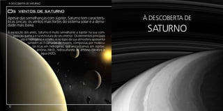 Á DESCOBERTA DE SATURNO


Os      ventos de saturno
Apesar das semelhanças com Júpiter, Saturno tem caracterís-
ticas únicas: os ventos mais fortes do sistema solar e a densi-
                                                                              À DESCOBERTA DE
                                                                               SATURNO
dade mais baixa.
À excepção dos anéis, Saturno é muito semelhante a Júpiter na sua com-
    posição química e na estrutura do seu interior. Os elementos principais
         são o hidrogénio e o hélio, e no topo da sua atmosfera apresenta
              também as 3 camadas de nuvens, compostas por molécu-
                  las ricas em hidrogénio, que encontramos em Júpiter:
                      amónia (NH3), hidrosulfureto de amónio (NH4SH) e
                         água (H2O).




12
 