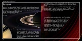Á DESCOBERTA DE SATURNO
                                                                            Os anéis de Saturno reflectem aproximadamente 80% da luz prove-
SATURNO                                                                     niente do Sol, o que é muito, comparando com os 46% que Saturno
                                                                            reflecte.
Saturno é dos planetas mais bonitos e populares do sistema solar. Apesar    Por esta razão, pensou-se que eram constituídos por gelo e even-
de todos os planetas jovianos possuírem anéis, nenhum os possuí como        tualmente alguns materiais rochosos. Gerard P. Kuiper e Carl
Saturno; tem uma órbita quase duas vezes maior que Júpiter embora pelo      Pilcher nos anos 70 do séc. XX identificaram a presença de água
seu grande tamanho (é o segundo maior                                       gelada a partir de espectros de absorção.
planeta do sistema solar) apareça
no céu como uma estrela
brilhante.

                                                                            As medições entretanto efectuadas pelas Voyager in-
                                                                            dicam que o tamanho dos corpos que constituem os
                                                                            anéis varia entre menos de 1 cm e 5 m. Além dis-
                                                                            so, estas missões revelaram-nos que a estrutura
                                                                            de anéis é mais complexa do que se pensava,
                                                                            figura seguinte. Descobriram os anéis D, F,
                                                                            G e E (este último não representado na
                                                                            primeira figura), e mostraram que a sua
                                                                            estrutura parece ser composta por
                            De facto, é bem                                 múltiplos anéis ainda mais finos
                            visível no céu, sendo o planeta mais longín-    entrançados uns nos outros.
                            quo conhecido na antiguidade. Demora
                            quase 30 anos a completar uma volta ao Sol
                            e, tal como Júpiter, o seu período de rotação
                            interno é ligeiramente superior ao seu perío-
                            do equatorial.
 4                                                                                                                                             9
 