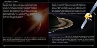 Á DESCOBERTA DE SATURNO

Em 1895, James Keeler é o primeiro a confirmar experimen-                   Quando olhamos para Saturnoaproximadamente 80% que prove-
                                                                            Os anéis de Saturno reflectem as primeiras perguntas da luz
talmente que os anéis não são rígidos. Observando o espe-                   nos vêm àSol, o que é muito, comparando com os 46% que Saturno
                                                                            niente do cabeça são: O que são aqueles anéis? De que são
ctro do Sol na luz reflectida por diferentes zonas dos anéis e              feitos? Porque é que Saturno os tem? As respostas a estas
                                                                            reflecte.
fazendo uso dos desvios Doppler que observou, conseguiu                     perguntas têm pensou-se que longo constituídos por gelo e even-
                                                                            Por esta razão, sido dadas ao eram dos últimos 3 séculos
determinar que as zonas interiores dos anéis orbitam com                    quer através das observações dos astrónomos, P. Kuiper e Carl
                                                                            tualmente alguns materiais rochosos. Gerard quer, mais
uma maior velocidade do que as zonas exteriores, estando                    recentemente, atravésséc. XX identificaram a presença de água
                                                                            Pilcher nos anos 70 do das missões que visitaram o sistema
inclusive de acordo com a 3ª lei de Kepler: o quadrado do                   gelada a partir saturniano e de simulações computacionais.
                                                                                            de espectros de absorção.
período em qualquer zona dos anéis é
proporcional ao cubo da distância
a que está do centro de Saturno.

                                                                            As medições entretanto efectuadas pelas Voyager indi-
                                                                            cam que o tamanho dos corpos que constituem os
                                                                            anéis varia entre menos de 1 cm e 5 m. Além dis-
                                                                            so, estas missões revelaram-nos que a estrutura
                                                                            de anéis é mais complexa do que se pensava,
                                                                            figura seguinte. Descobriram os anéis D, F,
                                                                            G e E (este último não representado na
                                                                            primeira figura), e mostraram que a
                                                                            sua estrutura parece ser composta
                                                                            por múltiplos anéis ainda mais
                                                                            finos entrançados unsNo entanto, ainda não se sabe bem porque é que
                                                                                                      nos
Este resultado só é possível se os anéis forem compostos por pequenas       outros.
                                                                            Saturno ganhou anéis compostos tão complexos. Para todos os efeitos, são
partículas que individualmente orbitam em torno de Saturno, verificando a   sobretudo evidência da riqueza dinâmica que pode ter origem na inter-
3ª lei de Kepler para cada par partícula-Saturno.                           acção gravítica, neste caso entre Saturno, as suas luas e os pequenos cor-
                                                                            pos que constituem os anéis.

 8                                                                                                                                                5
 