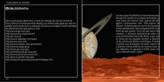 Á DESCOBERTA DE SATURNO


BIbliografia
                                                                            Um dos aspectos dinâmicos mais interessantes
                                                                            de Saturno resulta na sua baixa densidade ( a
Para a concepção deste livro o texto foi retirado do site do Centro de      mais baixa do sistema solar, apenas de 687
Física Teórica e Computacional (desde já as minhas desculpas por não ter    kg/m3 contrastando com 1326 kg/m3 de
pedido autorização para a utilização do texto) as imagens foram retiradas   Júpiter). O planeta gira em torno de si próprio
de diferentes sites que passo a citar:                                      muito rapidamente, apenas ligeiramente mais
http://www.jpl.nasa.gov                                                     lento do que Júpiter. Uma vez que não é tão
http://www.eso.org/outreach                                                 massivo, a atracção gravitacional sobre os
http://sci.esa.int                                                          seus constituintes não é tão forte, e por isso
http://www.flatoday.com/space                                               as zonas do seu equador tendem a afastar-
http://www.stsci.edu                                                        se do centro por efeitos centrífugos, ficando
http://www.station.nasa.gov/station                                         os pólos mais achatados. De facto, Saturno é
http://www.nasda.go.jp                                                      o planeta menos esférico do sistema solar: o
http://mars.jpl.nasa.gov                                                    seu diâmetro no equador é 9.8% maior do
http://photojournal.jpl.nasa.gov                                            que o diâmetro pólo a pólo.
http://www.astronomynow.com
http://www.shuttle.nasa.gov
http://bang.lanl.gov/solarys/eng/homepage.htm




22                                                                                                                     15
 
