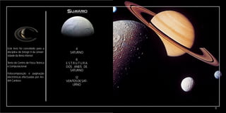 Sumário




Este livro foi concebido para a           4
disciplina de Design II da Univer-     SATURNO
sidade da Beira interior.
                                            6
Texto do Centro de Física Teórica    E S T RU TURA
e Computacional.                     DOS ANEIS DE
                                        SATURNO
Fotocomposição e paginação
electrónicas efectuadas por An-           12
dré Cardoso                          VENTOS DE SAT-
                                         URNO




                                                      11
 